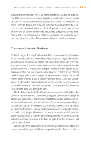 introducción a la ética de la investigación y la integridad científica • 23
dios para determinados fines, así como al retomar la idea de autono-
mía.ElIusnaturalismoyladeontologíakantianafundamentanmuchas
de nuestras instituciones éticas y políticas actuales, su influencia so-
bre la toma de decisiones éticas se extiende hasta nuestros días, so-
bre todo en materia de bioética. Se distingue del consecuencialismo
en el hecho de que se defiende la naturaleza categórica de los dere-
chos y deberes, así como el rechazo de un análisis de los medios y fi-
nes para alcanzar el bien. El consecuencialismo hace lo contrario.
Consecuencialismo/utilitarismo
El filósofo inglés Jeremy Bentham también buscó una ética basada no
en un mandato divino, sino en la realidad empírica. Llegó a la conclu-
sión de que la búsqueda de placer y el soslayo del dolor son universa-
les y por tanto, son estos dos valores –universales y empíricos– los
que constituyen la medida del comportamiento ético. Según él, po-
demos orientar nuestras acciones mediante el empleo de un cálculo
hedonista para determinar lo que va a promover el mayor placer y el
menor dolor. Debido a que el placer y el dolor son a la vez tan univer-
salmente deseados y vilipendiados respectivamente, sus bases como
una medida objetiva del valor deben ser claras para utilizarse como
fundamento para una teoría del bien.
El cálculohedonistadeBenthamconsideralacantidadtotal depla-
cer en el mundo frente a la de dolor, y sugiere que debemos elegir la
acción que aumente el placer en general (la totalidad del bien) en re-
laciónconeldolor netoproducido.Unareformulación aproximadapo-
dría ser: obra de tal forma que la acción produzca el máximo de placer
y el mínimo de dolor. El cálculo hedonista nos ofrece, según Bentham,
un medio para juzgar el bien sin recurrir a suposiciones infundadas,
como las que llegan a hacerse sobre la naturaleza y existencia de las
virtudes o deberes. No obstante, han surgido distintas versiones del
consecuencialismo.
John Stuart Mill, estudiante de Bentham, propone un utilitarismo
consecuencialista, que establece una gradación del placer. Los place-
 
