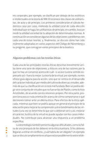 24
res corporales, por ejemplo, se clasifican por debajo de los estéticos
e intelectuales en la teoría de Mill. El reconoce dos clases de utilitaris-
tas, de acto y de principio. Los primeros considerarían el cálculo he-
donista caso por caso, midiendo la utilidad total de cada elección
individual que se haga; los utilitaristas de principio, en cambio, buscan
medir la utilidad sociedad de la adopción de determinadas normas. A
continuaciónseconsideranalgunasdelasobjecionesyproblemascon
cada una de estas teorías, y, finalmente, se discute cómo han sido
realmente adoptadas en varios aspectos del Código de Núremberg y
su progenie, que consagran varios principios de la bioética.
Algunos problemas con las teorías éticas
Cada una de las principales teorías éticas descritas brevemente arri-
ba tiene una serie de objeciones, y ésta es una de las razones por la
que no hay un consenso acerca de cuál –si acaso tuviera sentido ex-
presarlo así– fuera la mejor. La teoría de la virtud, por ejemplo, no nos
ofrece guía alguna para la acción, sino que se centra en el desarrollo
del carácter individual, por medio del cultivo de diversas virtudes; ade-
más de que su clasificación en sí está mal fundada. Bien se podría ele-
gir otro conjunto de virtudes que no fueran las de Platón, como lo hizo
Aristóteles, de acuerdo con los intereses propios. Por otra parte, pro-
porciona poca o nula orientación acerca de cómo comportarse o qué
decisiones tomar ante un dilema ético. Para efectos de la ética apli-
cada, mientras que bien se podría apoyar en general el principio de la
educación para mejorar la comprensión y el entendimiento de las vir-
tudes (una vez se determine lo que son o debieran ser) y así, mejorar
el carácter, la ética de la virtud no puede ayudar con los casos indivi-
duales. No contribuye para alcanzar una respuesta a un problema
específico.
La deontología también presenta algunas dificultades, como la fal-
ta de una jerarquía de los deberes en la ética kantiana. Si los deberes
llegaran a entrar en conflicto, ¿cuál habría de ser elegido? Un ejemplo
que se discute ampliamente es el que existe posiblemente entre el de-
 