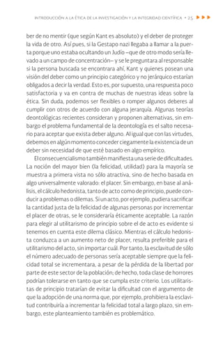 introducción a la ética de la investigación y la integridad científica • 25
ber de no mentir (que según Kant es absoluto) y el deber de proteger
la vida de otro. Así pues, si la Gestapo nazi llegaba a llamar a la puer-
ta porque uno estaba ocultando un Judío –que de otro modo sería lle-
vado a un campo de concentración– y se le preguntara al responsable
si la persona buscada se encontrara ahí, Kant y quienes posean una
visión del deber como un principio categórico y no jerárquico estarían
obligados a decir la verdad. Esto es, por supuesto, una respuesta poco
satisfactoria y va en contra de muchas de nuestras ideas sobre la
ética. Sin duda, podemos ser flexibles o romper algunos deberes al
cumplir con otros de acuerdo con alguna jerarquía. Algunas teorías
deontológicas recientes consideran y proponen alternativas, sin em-
bargo el problema fundamental de la deontología es el salto necesa-
rio para aceptar que exista deber alguno. Al igual que con las virtudes,
debemosenalgúnmomentoconcederciegamentelaexistenciadeun
deber sin necesidad de que esté basado en algo empírico.
El consecuencialismotambiénmanifiestaunaseriededificultades.
La noción del mayor bien (la felicidad, utilidad) para la mayoría se
muestra a primera vista no sólo atractiva, sino de hecho basada en
algo universalmente valorado: el placer. Sin embargo, en base al aná-
lisis, el cálculo hedonista, tanto de acto como de principio, puede con-
ducir a problemas o dilemas. Si un acto, por ejemplo, pudiera sacrificar
la cantidad justa de la felicidad de algunas personas por incrementar
el placer de otras, se le consideraría éticamente aceptable. La razón
para elegir al utilitarismo de principio sobre el de acto es evidente si
tenemos en cuenta este dilema clásico. Mientras el cálculo hedonis-
ta conduzca a un aumento neto de placer, resulta preferible para el
utilitarismo del acto, sin importar cuál. Por tanto, la esclavitud de sólo
el número adecuado de personas sería aceptable siempre que la feli-
cidad total se incrementara, a pesar de la pérdida de la libertad por
parte de este sector de la población; de hecho, toda clase de horrores
podrían tolerarse en tanto que se cumpla este criterio. Los utilitaris-
tas de principio tratarían de evitar la dificultad con el argumento de
que la adopción de una norma que, por ejemplo, prohibiera la esclavi-
tud contribuiría a incrementar la felicidad total a largo plazo, sin em-
bargo, este planteamiento también es problemático.
 