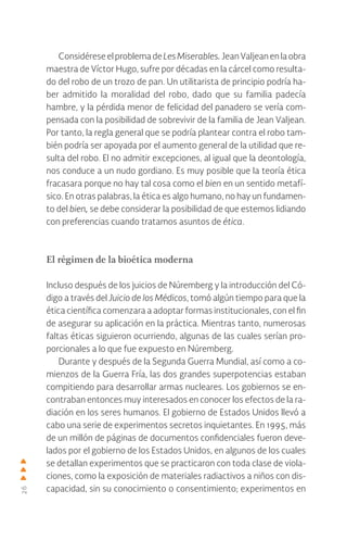 26
Considérese el problema de Les Miserables. Jean Valjean en la obra
maestra de Víctor Hugo, sufre por décadas en la cárcel como resulta-
do del robo de un trozo de pan. Un utilitarista de principio podría ha-
ber admitido la moralidad del robo, dado que su familia padecía
hambre, y la pérdida menor de felicidad del panadero se vería com-
pensada con la posibilidad de sobrevivir de la familia de Jean Valjean.
Por tanto, la regla general que se podría plantear contra el robo tam-
bién podría ser apoyada por el aumento general de la utilidad que re-
sulta del robo. El no admitir excepciones, al igual que la deontología,
nos conduce a un nudo gordiano. Es muy posible que la teoría ética
fracasara porque no hay tal cosa como el bien en un sentido metafí-
sico. En otras palabras, la ética es algo humano, no hay un fundamen-
to del bien, se debe considerar la posibilidad de que estemos lidiando
con preferencias cuando tratamos asuntos de ética.
El régimen de la bioética moderna
Incluso después de los juicios de Núremberg y la introducción del Có-
digo a través del Juicio de los Médicos, tomó algún tiempo para que la
ética científica comenzara a adoptar formas institucionales, con el fin
de asegurar su aplicación en la práctica. Mientras tanto, numerosas
faltas éticas siguieron ocurriendo, algunas de las cuales serían pro-
porcionales a lo que fue expuesto en Núremberg.
Durante y después de la Segunda Guerra Mundial, así como a co-
mienzos de la Guerra Fría, las dos grandes superpotencias estaban
compitiendo para desarrollar armas nucleares. Los gobiernos se en-
contraban entonces muy interesados en conocer los efectos de la ra-
diación en los seres humanos. El gobierno de Estados Unidos llevó a
cabo una serie de experimentos secretos inquietantes. En 1995, más
de un millón de páginas de documentos confidenciales fueron deve-
lados por el gobierno de los Estados Unidos, en algunos de los cuales
se detallan experimentos que se practicaron con toda clase de viola-
ciones, como la exposición de materiales radiactivos a niños con dis-
capacidad, sin su conocimiento o consentimiento; experimentos en
 