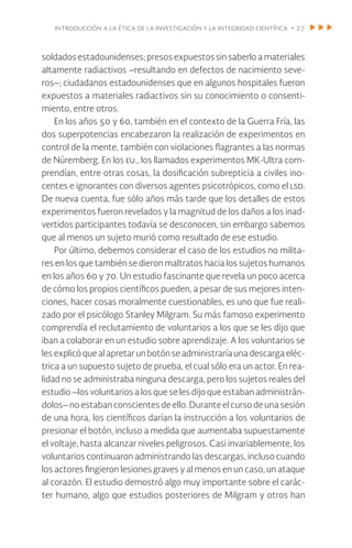 introducción a la ética de la investigación y la integridad científica • 27
soldados estadounidenses; presos expuestos sin saberlo a materiales
altamente radiactivos –resultando en defectos de nacimiento seve-
ros–; ciudadanos estadounidenses que en algunos hospitales fueron
expuestos a materiales radiactivos sin su conocimiento o consenti-
miento, entre otros.
En los años 50 y 60, también en el contexto de la Guerra Fría, las
dos superpotencias encabezaron la realización de experimentos en
control de la mente, también con violaciones flagrantes a las normas
de Núremberg. En los eu., los llamados experimentos MK-Ultra com-
prendían, entre otras cosas, la dosificación subrepticia a civiles ino-
centes e ignorantes con diversos agentes psicotrópicos, como el lsd.
De nueva cuenta, fue sólo años más tarde que los detalles de estos
experimentos fueron revelados y la magnitud de los daños a los inad-
vertidos participantes todavía se desconocen, sin embargo sabemos
que al menos un sujeto murió como resultado de ese estudio.
Por último, debemos considerar el caso de los estudios no milita-
res en los que también se dieron maltratos hacia los sujetos humanos
en los años 60 y 70. Un estudio fascinante que revela un poco acerca
de cómo los propios científicos pueden, a pesar de sus mejores inten-
ciones, hacer cosas moralmente cuestionables, es uno que fue reali-
zado por el psicólogo Stanley Milgram. Su más famoso experimento
comprendía el reclutamiento de voluntarios a los que se les dijo que
iban a colaborar en un estudio sobre aprendizaje. A los voluntarios se
lesexplicóquealapretarunbotónseadministraríaunadescargaeléc-
trica a un supuesto sujeto de prueba, el cual sólo era un actor. En rea-
lidad no se administraba ninguna descarga, pero los sujetos reales del
estudio –los voluntarios a los que se les dijo que estaban administrán-
dolos– no estaban conscientes de ello. Durante el curso de una sesión
de una hora, los científicos darían la instrucción a los voluntarios de
presionar el botón, incluso a medida que aumentaba supuestamente
el voltaje, hasta alcanzar niveles peligrosos. Casi invariablemente, los
voluntarios continuaron administrando las descargas, incluso cuando
los actores fingieron lesiones graves y al menos en un caso, un ataque
al corazón. El estudio demostró algo muy importante sobre el carác-
ter humano, algo que estudios posteriores de Milgram y otros han
 