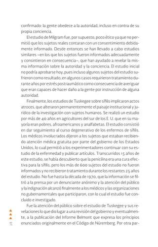 28
confirmado: la gente obedece a la autoridad, incluso en contra de su
propia conciencia.
El estudio de Milgram fue, por supuesto, poco ético ya que no per-
mitió que los sujetos reales contaran con un consentimiento debida-
mente informado. Desde entonces se han llevado a cabo estudios
similares –en los que los sujetos fueron informados adecuadamente
y consintieron en consecuencia–, que han ayudado a revelar la mis-
ma información sobre la autoridad y la conciencia. El estudio inicial
no podría aprobarse hoy, pues incluso algunos sujetos del estudio su-
frieron como resultado; en algunos casos requirieron tratamiento du-
ranteañosporestréspostraumáticocomoconsecuenciadeaveriguar
que eran capaces de hacer daño a la gente por instrucción de alguna
autoridad.
Finalmente, los estudios de Tuskegee sobre sífilis implicaron actos
atroces, que alteraron permanentemente el paisaje institucional y ju-
rídico de la investigación con sujetos humanos. Se realizó un estudio
por más de 40 años en agricultores del sur de los E. U. que en su ma-
yoría eran pobres, afroamericanos y analfabetas. El estudio consistió
en dar seguimiento al curso degenerativo de los enfermos de sífilis.
Los médicos involucrados dijeron a los sujetos que estaban recibien-
do atención médica gratuita por parte del gobierno de los Estados
Unidos, lo cual permitió a los experimentadores continuar con su es-
tudio de la enfermedad y publicar artículos. Transcurridos 15 años de
este estudio, se había descubierto que la penicilina era una cura efec-
tiva para la sífilis, pero los más de 600 sujetos del estudio no fueron
informadosynorecibierontratamientodurantelosrestantes25años
del estudio. No fue hasta la década de 1970, que la información se fil-
tró a la prensa por un denunciante anónimo y la atención del público
y la indignación alcanzó finalmente a los médicos y las organizaciones
no gubernamentales que participaron, con lo cual el estudio fue con-
cluido e investigado.
Fue la atención del público sobre el estudio de Tuskegee y sus re-
velaciones lo que dio lugar a una revisión del gobierno y eventualmen-
te, a la publicación del Informe Belmont que expresa los principios
enunciados originalmente en el Código de Núremberg. Por otra par-
 