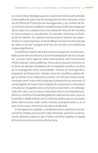 introducción a la ética de la investigación y la integridad científica • 29
te, sirvió de base ideológica para la creación de instituciones oficiales
responsables de supervisar la investigación en seres humanos, como
son la Oficina de Protección de Investigaciones y los comités de éti-
ca. Este documento estableció también las bases del marco legal que
ahora supervisa y proporciona una evaluación ética de los estudios
en seres humanos y, actualmente, en animales. Asimismo, la Decla-
ración de Helsinki, de carácter internacional en relación con experi-
mentos en seres humanos, se desarrolló por primera vez en la década
de 1960 y a raíz de Tuskegee se le hizo una revisión y se modificó de
manera significativa.
El ambiente moderno de la ética de la investigación se ha desarro-
llado a partir de esta historia y la institucionalización de esta discipli-
na, a escala tanto regional como internacional, está fuertemente
influenciada por estos problemas. Hasta ahora hay poco consenso en
la forma de abordar el problema de la integridad científica y la ética
de la investigación entre universidades, centros de investigación o
programas de financiación. ntender cómo los científicos podrían lle-
gar a cometer estas violaciones a la ética, con el fin de evitarlo, ha de-
mostrado tener mayor efectividad que la imposición de sanciones. El
actual régimen de supervisión y regulación es gravoso y a menudo es
criticado por el papeleo extra y el proceso burocrático; sin embargo,
cada año salen a la luz nuevas violaciones éticas a la integridad aca-
démica y científica. El resultado global de cada uno de estos casos es
la pérdida o debilitamiento de la confianza pública que en ocasiones
tiene repercusiones reales como recortes presupuestarios y, en el
peor de los casos, retrocesos a la ciencia en general.
En los siguientes capítulos, se analizarán estas cuestiones y se dis-
cutirán los medios para prevenir tales omisiones, asimismo se desta-
can los distintos aspectos que el ethos científico engloba y el papel
de la ciencia como una institución humana.
 