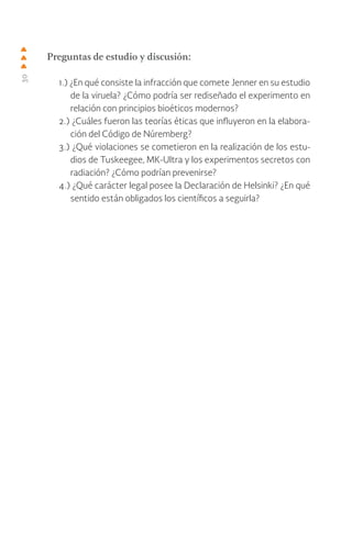30
Preguntas de estudio y discusión:
1.) ¿En qué consiste la infracción que comete Jenner en su estudio
de la viruela? ¿Cómo podría ser rediseñado el experimento en
relación con principios bioéticos modernos?
2.) ¿Cuáles fueron las teorías éticas que influyeron en la elabora-
ción del Código de Núremberg?
3.) ¿Qué violaciones se cometieron en la realización de los estu-
dios de Tuskeegee, MK-Ultra y los experimentos secretos con
radiación? ¿Cómo podrían prevenirse?
4.) ¿Qué carácter legal posee la Declaración de Helsinki? ¿En qué
sentido están obligados los científicos a seguirla?
 