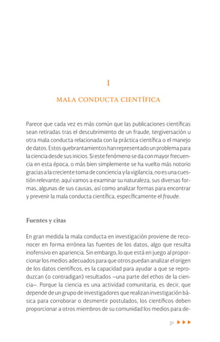 31
I
mala conducta científica
Parece que cada vez es más común que las publicaciones científicas
sean retiradas tras el descubrimiento de un fraude, tergiversación u
otra mala conducta relacionada con la práctica científica o el manejo
dedatos.Estosquebrantamientoshanrepresentadounproblemapara
lacienciadesdesusinicios.Siestefenómenosedaconmayorfrecuen-
cia en esta época, o más bien simplemente se ha vuelto más notorio
graciasalacrecientetomadeconcienciaylavigilancia,noesunacues-
tión relevante; aquí vamos a examinar su naturaleza, sus diversas for-
mas, algunas de sus causas, así como analizar formas para encontrar
y prevenir la mala conducta científica, específicamente el fraude.
Fuentes y citas
En gran medida la mala conducta en investigación proviene de reco-
nocer en forma errónea las fuentes de los datos, algo que resulta
inofensivo en apariencia. Sin embargo, lo que está en juego al propor-
cionar los medios adecuados para que otros puedan analizar el origen
de los datos científicos, es la capacidad para ayudar a que se repro-
duzcan (o contradigan) resultados –una parte del ethos de la cien-
cia–. Porque la ciencia es una actividad comunitaria, es decir, que
depende de un grupo de investigadores que realizan investigación bá-
sica para corroborar o desmentir postulados, los científicos deben
proporcionar a otros miembros de su comunidad los medios para de-
 