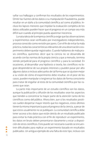 32
safiar sus hallazgos y confirman los resultados de los experimentos.
Omitir las fuentes de los datos o su manipulación fraudulenta, puede
resultar en un daño a la comunidad científica así como al público. In-
cluso los lapsos menores que impidan la evaluación completa de los
datos utilizados pueden hacer que el progreso en un campo sea más
difícil aun cuando al principio pueda aparentar inocencia.
La naturaleza de la empresa científica exige que las observaciones
y experimentos sean verificados por investigadores independientes,
proceso conocido como revisión por pares. Con el fin de evitar la mala
práctica,todaslascaracterísticasrelevantesdeunaobservaciónoex-
perimento deben quedar registrados. Cuando hablamos de mala pra-
xis científica, queremos decir que la ciencia no se desarrolla de
acuerdo con las normas de la propia ciencia y que a menudo, termina
siendo perjudicial para el progreso científico y para la sociedad. En
ocasiones, al desarrollar una hipótesis o teoría, los científicos no lo-
gran desprenderse de sus propios intereses y pueden pasar por alto
algunos datos o incluso adecuarlos de tal forma que se ajusten mejor
a su visión de cómo el experimento debe resultar; en el peor de los
casos, pueden manipular o tergiversar los datos de forma consciente
para tratar de engañar al resto de la comunidad científica por las ra-
zones que sean.
La parte más importante de un estudio científico son los datos,
aunque la publicación y difusión de los resultados sean los aspectos
que tienden a concentrar la mayor parte de la atención tanto de los
científicos como del público. Ahora bien, aun si los resultados positi-
vos suelen despertar mayor interés que los negativos, estos últimos
tienen la misma importancia para el progreso de la ciencia, a pesar de
que estos usualmente no se publiquen. La comunidad científica debe
tener acceso a los datos que están detrás de un resultado publicado
para evitar la mala práctica con el fin de reproducir un experimento,
los datos en bruto deben presentarse claramente y estar a disposi-
ción de otros científicos. Esto puede ser necesario cuando se encuen-
tren dificultades para replicar un experimento basado en resultados
publicados. Un antiguo ejemplo de una falta de este tipo, incluso con
 