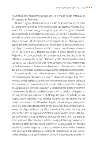 mala conducta científica • 33
resultados potencialmente peligrosos, es el mapa de las estrellas, el
Almagesto, de Ptolomeo.
Durante siglos, el mapa de las estrellas de Ptolomeo se convirtió
en la fuente esencial de información sobre las estrellas visibles. Pto-
lomeo fue un astrónomo greco-egipcio que realizó un gran trabajo de
observación de los fenómenos siderales, la Tierra y el sistema solar,
además de que hizo aportes en óptica y otros campos. Vivió desde el
año 90 hasta el 168 dC y realizó la mayor parte de sus observaciones,
especialmente las relacionadas con el Almagesto, en Alejandría, Gre-
cia. Hiparco, a su vez, fue un científico menos conocido que vivió en-
tre el 190 al 120 aC y trabajó en Rodas, a cinco grados al sur de
Alejandría. Al parecer, había hecho observaciones detalladas de las
estrellas, pero a pesar de que Ptolomeo y otros hicieron referencia a
sus obras, sus trabajos originales no se conservaron. Aparentemente,
tanto Hiparco como Ptolomeo se basaron en observaciones realiza-
das por astrónomos babilonios cuyas obras tampoco sobrevivieron.
La aparición de las estrellas en el cielo cambia con el tiempo, esto
era conocido por Ptolomeo y otros en el mundo antiguo. Los movi-
mientos de las estrellas a través del tiempo se basan en una variedad
de movimientos combinados, incluyendo el de las estrellas a través
de la galaxia, así como la traslación y rotación de la Tierra. Ptolomeo
hace referencia a la obra de Hiparco pero afirma que los hallazgos so-
bre las estrellas plasmados en el Almagesto son el resultado de sus
propias observaciones. Hay algunas razones por las cuales, con el
tiempo, numerosos científicos han llegado a dudar de que esto pudie-
ra ser así. Isaac Newton fue uno de los que acusó básicamente a Pto-
lomeo, de plagio en la era científica moderna. Tomando nota de una
serie de factores, él sugirió que Ptolomeo utilizó parte o incluso la ma-
yor parte de los datos de Hiparco en lugar de basarse en sus propias
observaciones.EldebateacercadelospasajesdelAlmagestoquepro-
vengan de otras fuentes sigue vigente en la actualidad. Un estudio
estadístico reciente que se basa en las observaciones de las estrellas
más australes del catálogo, establece la probabilidad de que las es-
trellas señaladas se observaron en un 90% desde Rodas, donde Hi-
 