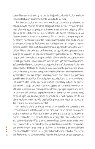 34
parco hizo sus trabajos, y no desde Alejandría, donde Ptolomeo hizo
todo su trabajo y aparentemente vivió toda su vida.
Por supuesto, los estándares científicos para citas y referencias
han cambiado mucho desde la antigua Grecia, pero el caso de Ptolo-
meo plantea algunas preguntas interesantes sobre el origen y el im-
pacto de los deberes de los científicos de hacer referencia a las
fuentes de sus datos correctamente. Sin un camino claro para que los
científicos puedan rastrear las fuentes apropiadas para cada una de
las observaciones de Ptolomeo, sus hallazgos son en mayor o menor
medida inútiles para los futuros científicos, a pesar de su solidez y pre-
cisión. Ahora bien, el caso de Ptolomeo es significativo, puesto que a
lo largo de los años se han encontrado irregularidades en el Almages-
to que podrían explicarse a partir de la diferencia de cinco grados en-
tre el lugar donde Hiparco realizó sus estudios y Ptolomeo los propios,
asícomola diferenciadetiempo.AlgunoshanseñaladoquePtolomeo
parece haber tratado de corregir los errores anticipando esta situa-
ción, mientras que otros aseguran que sencillamente cometió errores
significativos en sus propias observaciones que hacen que parezca
que él intentó cubrirlos. En cualquier caso, debido a su omisión de es-
tos ajustes y las fuentes de sus estudios –pues hay indicios de que se
basa en el trabajo de otros–, su Almagesto se hace más o menos in-
útil para la ciencia; así como potencialmente peligroso para una cier-
ta porción del público, especialmente si tenemos en cuenta que,
hasta el siglo xix, la navegación dependía casi exclusivamente de las
observaciones celestes y la predicción precisa del lugar de las estre-
llas era una cuestión fundamental.
Un registro claro de datos no es una cuestión de cortesía o de
reconocimiento al trabajo de otros, sino que es un medio para com-
probar y refinar las hipótesis y teorías sobre la base de las observa-
ciones realizadas enelpasado.Omitiresteregistrohaceun flacofavor
a la comunidad científica y entra en conflicto con el ethos de la cien-
cia. El avance de la ciencia depende de la interacción de la comunidad,
por ello es importante que se faciliten las fuentes y se contabilicen
con exactitud los medios, el lugar y la hora de cada estudio. Por ejem-
plo, Ptolomeo no compartió las fuentes de algunas de sus supuestas
 