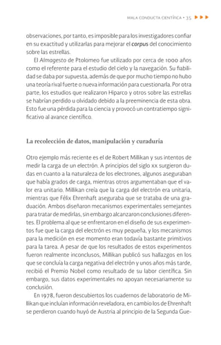 mala conducta científica • 35
observaciones, por tanto, es imposible para los investigadores confiar
en su exactitud y utilizarlas para mejorar el corpus del conocimiento
sobre las estrellas.
El Almagesto de Ptolomeo fue utilizado por cerca de 1000 años
como el referente para el estudio del cielo y la navegación. Su fiabili-
dad se daba por supuesta, además de que por mucho tiempo no hubo
una teoría rival fuerte o nueva información para cuestionarla. Por otra
parte, los estudios que realizaron Hiparco y otros sobre las estrellas
se habrían perdido u olvidado debido a la preeminencia de esta obra.
Esto fue una pérdida para la ciencia y provocó un contratiempo signi-
ficativo al avance científico.
La recolección de datos, manipulación y curaduría
Otro ejemplo más reciente es el de Robert Millikan y sus intentos de
medir la carga de un electrón. A principios del siglo xx surgieron du-
das en cuanto a la naturaleza de los electrones, algunos aseguraban
que había grados de carga, mientras otros argumentaban que el va-
lor era unitario. Millikan creía que la carga del electrón era unitaria,
mientras que Félix Ehrenhaft aseguraba que se trataba de una gra-
duación. Ambos diseñaron mecanismos experimentales semejantes
para tratar de medirlas, sin embargo alcanzaron conclusiones diferen-
tes. El problema al que se enfrentaron en el diseño de sus experimen-
tos fue que la carga del electrón es muy pequeña, y los mecanismos
para la medición en ese momento eran todavía bastante primitivos
para la tarea. A pesar de que los resultados de estos experimentos
fueron realmente inconclusos, Millikan publicó sus hallazgos en los
que se concluía la carga negativa del electrón y unos años más tarde,
recibió el Premio Nobel como resultado de su labor científica. Sin
embargo, sus datos experimentales no apoyan necesariamente su
conclusión.
En 1978, fueron descubiertos los cuadernos de laboratorio de Mi-
llikan que incluían información reveladora, en cambio los de Ehrenhaft
se perdieron cuando huyó de Austria al principio de la Segunda Gue-
 