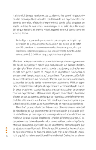 36
rra Mundial. Lo que revelan estos cuadernos fue que él no guardó y
mucho menos publicó todos los resultados de sus experimentos. De
acuerdo con ellos, efectuó su experimento con la caída de gotas de
aceite un total de 140 veces, sin embargo, en su artículo publicado y
por el que recibiría el premio Nobel, registró sólo 58 casos como se
lee en el texto:
En las Figs. 2 y 3 se verá que no es más que una gota de las 58, cuya
desviación de la línea asciende hasta un 0,5 por ciento. Es de notar,
también, que éste no es un conjunto seleccionado de gotas, sino que
representatodaslasgotasconlasqueseexperimentódurante60 días
consecutivos […] (Millikan, 1913, p. 138, cursivas originales)
Mientras tanto, en su cuaderno encontramos apuntes marginales so-
bre casos que parecen haber sido excluidos de sus cálculos finales,
por ejemplo: “Error alto no servirá... puede trabajarse y probablemen-
te está bien, pero el punto es [?] que no es importante. Funcionará si
encuentro el tiempo. Agosto 22”, o también, “Fue una ejecución falli-
da o efectivamente, no funcionó.” Parece que en varias ocasiones,
cuando las gotas de aceite no se comportaban como Millikan espe-
raba, él simplemente dejaba el experimento y comenzaba de nuevo.
En otras ocasiones, cuando las gotas de aceite actuaban de acuerdo
con sus expectativas, Millikan hacía algunos comentarios bastante
alegres en sus cuadernos, en los que se recordaba que definitivamen-
te debía utilizar esos resultados. Esto resulta preocupante pese a que
la hipótesis de Millikan ya se ha confirmado en repetidas ocasiones.
Ehrenhaft, por otro lado, también estaba obteniendo una variedad
de resultados de sus experimentos pero su reacción a los datos dife-
ría de Millikan, ya que esperaba un rango de resultados debido a su
hipótesis de que los sub-electrones tendrían diferentes cargas. Él in-
terpretó estos datos desordenados como evidencia de su hipótesis.
Millikan, en cambio, ajustó los datos sin informar al mundo para que
se ajustaran a su hipótesis. Si hubiera publicado todos los resultados
de su experimento, se hubiera asemejado más a la teoría de Ehren-
haft y quizá no hubiera recibido el Premio Nobel. De hecho, en el mo-
 