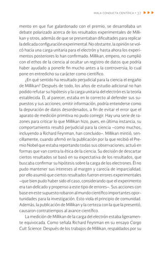 mala conducta científica • 37
mento en que fue galardonado con el premio, se desarrollaba un
debate polarizado acerca de los resultados experimentales de Milli-
kan y otros, además de que se presentaban dificultades para replicar
ladelicadaconfiguraciónexperimental.Noobstante,laopiniónsevol-
có hacia una carga unitaria para el electrón y hasta ahora los experi-
mentos posteriores lo han confirmado. Millikan, empero, no cumplió
con el ethos de la ciencia al ocultar un registro de datos que podría
haber ayudado a ponerle fin mucho antes a la controversia; lo cual
pone en entredicho su carácter como científico.
¿En qué sentido ha resultado perjudicial para la ciencia el engaño
de Millikan? Después de todo, los años de estudio adicional no han
podido refutar su hipótesis y la carga unitaria del electrón es la teoría
establecida. Él, al parecer, estaba en lo correcto al defender sus su-
puestos y sus acciones; omitir información, podría entenderse como
la depuración de datos desordenados, a fin de evitar el error que el
aparato de medición primitiva no pudo corregir. Hay una serie de ra-
zones para criticar lo que Millikan hizo, pues, en última instancia, su
comportamiento resultó perjudicial para la ciencia –como muchos,
incluyendo a Richard Feynman, han concluido–. Millikan mintió, sen-
cillamente, cuando afirmó en la publicación por la que recibió el Pre-
mio Nobel que estaba reportando todas sus observaciones; actuó en
formas que van contra la ética de la ciencia. Su decisión de descartar
ciertos resultados se basó en su expectativa de los resultados, que
buscaba confirmar su hipótesis sobre la carga de los electrones. Él no
pudo mantener sus intereses al margen y carecía de imparcialidad,
por ello asumió que ciertos resultados fueron errores experimentales
–que bien pudo haber sido el caso, considerando que el experimento
era tan delicado y propenso a este tipo de errores–. Sus acciones con
base en este supuesto robaron al mundo científico importantes opor-
tunidades para la investigación. Esto viola el principio de comunidad.
Además, la publicación de Millikan y la certeza con la que la presentó,
causaron contratiempos al avance científico.
La medición de Millikan de la carga del electrón estaba ligeramen-
te equivocada. Como señala Richard Feynman en su ensayo Cargo
Cult Science. Después de los trabajos de Millikan, respaldados por su
 