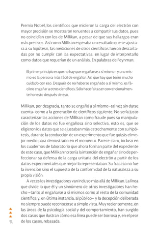 38
Premio Nobel, los científicos que midieron la carga del electrón con
mayor precisión se mostraron renuentes a compartir sus datos, pues
no coincidían con los de Millikan, a pesar de que sus hallazgos eran
más precisos. Así como Millikan esperaba un resultado que se ajusta-
ra a su hipótesis, las mediciones de otros científicos fueron descarta-
das por no cumplir con las expectativas, en lugar de interpretarlo
como datos que requerían de un análisis. En palabras de Feynman:
El primer principio es que no hay que engañarse a sí mismo - y uno mis-
mo es la persona más fácil de engañar. Así que hay que tener mucho
cuidado con eso. Después de no haberse engañado a sí mismo, es fá-
cil no engañar a otros científicos. Sólo hace falta ser convencionalmen-
te honesto después de eso.
Millikan, por desgracia, tanto se engañó a sí mismo -tal vez sin darse
cuenta- como a la generación de científicos siguiente. No sería justo
caracterizar las acciones de Millikan como fraude pues su manipula-
ción de los datos no fue engañosa sino selectiva, esto es, que se
eligieron los datos que se ajustaban más estrechamente con su hipó-
tesis, durante la conducción de un experimento que fue quizás el me-
jor medio para demostrarlo en el momento. Parece claro, incluso en
los cuadernos de laboratorio que ahora forman parte del expediente
de este caso, que Millikan no tenía la intención de engañar sino de per-
feccionar su defensa de la carga unitaria del electrón a partir de los
datos experimentales que mejor lo representaban. Su fracaso no fue
la invención sino el supuesto de la conformidad de la naturaleza a su
propia visión.
A veces los investigadores van incluso más allá de Millikan. La línea
que divide lo que él y un sinnúmero de otros investigadores han he-
cho –tanto al engañarse a sí mismos como al resto de la comunidad
científica y, en última instancia, al público– y la decepción deliberada
no siempre puede reconocerse a simple vista. Muy recientemente, en
las áreas de la psicología social y del comportamiento, han surgido
dos casos que ilustran cómo esa línea puede ser borrosa y, en el peor
de los casos, rebasada.
 