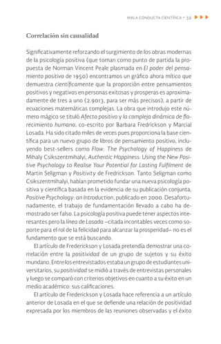 mala conducta científica • 39
Correlación sin causalidad
Significativamente reforzando el surgimiento de los obras modernas
de la psicología positiva (que toman como punto de partida la pro-
puesta de Norman Vincent Peale plasmada en El poder del pensa-
miento positivo de 1950) encontramos un gráfico ahora mítico que
demuestra científicamente que la proporción entre pensamientos
positivos y negativos en personas exitosas y prosperas es aproxima-
damente de tres a uno (2.9013, para ser más precisos), a partir de
ecuaciones matemáticas complejas. La obra que introdujo este nú-
mero mágico se tituló Afecto positivo y la compleja dinámica de flo-
recimiento humano, co-escrito por Barbara Fredrickson y Marcial
Losada. Ha sido citado miles de veces pues proporciona la base cien-
tífica para un nuevo grupo de libros de pensamiento positivo, inclu-
yendo best-sellers como Flow: The Psychology of Happiness de
Mihaly Csikszentmihalyi, Authentic Happiness: Using the New Posi-
tive Psychology to Realise Your Potential for Lasting Fulfilment de
Martin Seligman y Positivity de Fredrickson. Tanto Seligman como
Csikszentmihalyi, habían prometido fundar una nueva psicología po-
sitiva y científica basada en la evidencia de su publicación conjunta,
Positive Psychology: an Introduction, publicado en 2000. Desafortu-
nadamente, el trabajo de fundamentación llevado a cabo ha de-
mostrado ser falso. La psicología positiva puede tener aspectos inte-
resantes pero la línea de Losada –citada incontables veces como so-
porte para el rol de la felicidad para alcanzar la prosperidad– no es el
fundamento que se está buscando.
El artículo de Frederickson y Losada pretendía demostrar una co-
rrelación entre la positividad de un grupo de sujetos y su éxito
mundano.Entrelosentrevistadosestabaungrupodeestudiantesuni-
versitarios, su positividad se midió a través de entrevistas personales
y luego se comparó con criterios objetivos en cuanto a su éxito en un
medio académico: sus calificaciones.
El artículo de Frederickson y Losada hace referencia a un artículo
anterior de Losada en el que se defiende una relación de positividad
expresada por los miembros de las reuniones observadas y el éxito
 