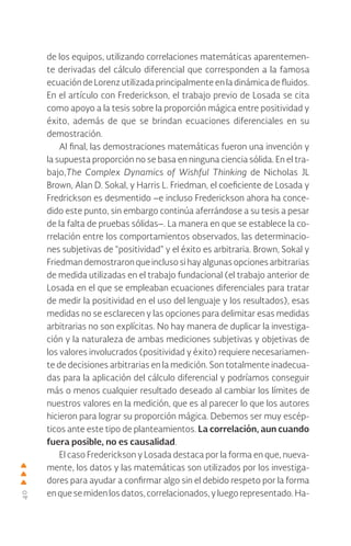 40
de los equipos, utilizando correlaciones matemáticas aparentemen-
te derivadas del cálculo diferencial que corresponden a la famosa
ecuación de Lorenz utilizada principalmente en la dinámica de fluidos.
En el artículo con Frederickson, el trabajo previo de Losada se cita
como apoyo a la tesis sobre la proporción mágica entre positividad y
éxito, además de que se brindan ecuaciones diferenciales en su
demostración.
Al final, las demostraciones matemáticas fueron una invención y
la supuesta proporción no se basa en ninguna ciencia sólida. En el tra-
bajo,The Complex Dynamics of Wishful Thinking de Nicholas JL
Brown, Alan D. Sokal, y Harris L. Friedman, el coeficiente de Losada y
Fredrickson es desmentido –e incluso Frederickson ahora ha conce-
dido este punto, sin embargo continúa aferrándose a su tesis a pesar
de la falta de pruebas sólidas–. La manera en que se establece la co-
rrelación entre los comportamientos observados, las determinacio-
nes subjetivas de “positividad” y el éxito es arbitraria. Brown, Sokal y
Friedman demostraron que incluso si hay algunas opciones arbitrarias
de medida utilizadas en el trabajo fundacional (el trabajo anterior de
Losada en el que se empleaban ecuaciones diferenciales para tratar
de medir la positividad en el uso del lenguaje y los resultados), esas
medidas no se esclarecen y las opciones para delimitar esas medidas
arbitrarias no son explícitas. No hay manera de duplicar la investiga-
ción y la naturaleza de ambas mediciones subjetivas y objetivas de
los valores involucrados (positividad y éxito) requiere necesariamen-
te de decisiones arbitrarias en la medición. Son totalmente inadecua-
das para la aplicación del cálculo diferencial y podríamos conseguir
más o menos cualquier resultado deseado al cambiar los límites de
nuestros valores en la medición, que es al parecer lo que los autores
hicieron para lograr su proporción mágica. Debemos ser muy escép-
ticos ante este tipo de planteamientos. La correlación, aun cuando
fuera posible, no es causalidad.
El caso Frederickson y Losada destaca por la forma en que, nueva-
mente, los datos y las matemáticas son utilizados por los investiga-
dores para ayudar a confirmar algo sin el debido respeto por la forma
en que se miden los datos, correlacionados, y luego representado. Ha-
 