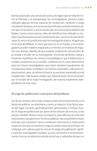 mala conducta científica • 41
biendo alcanzado una conclusión acerca de algún tipo de relación en-
tre la felicidad y la prosperidad, los investigadores parecen haber
utilizado algunas formas espurias de recolección, medición y luego
correlacióndedatos,asícomounainjustificadaconexión entrelosda-
tos que se reunieron y una ecuación que da cuenta de la dinámica de
fluidos. Como consecuencia, miles de científicos han utilizado su tra-
bajo como base para nuevas conclusiones que, como en el caso de los
rayos N, nunca se justificarían por la investigación básica. Al igual que
en el caso de Millikan, es claro que esto no es un fraude, y los investi-
gadores pueden haberse engañado a sí mismos sin el deseo de enga-
ñar a los demás, además de que estaban totalmente convencidos de
la verdad y el valor de su investigación. El artículo de Brown, Sokal y
Friedman manifiesta los errores metodológicos que Frederickson y
Losada cometieron en su estudio, y debería servir como advertencia
para los futuros investigadores que traten también casualmente, de
correlacionar datos complejos con efectos esperados, utilizando im-
presionantes, pero, en última instancia, ecuaciones matemáticas mal
establecidas. Vale la pena señalar que Sokal alcanzó cierto renombre
por el estudio de la mala investigación, de manera totalmente inde-
pendiente de este caso.
El sesgo de publicación como parte del problema
Un de las razones de la mala conducta descrita anteriormente es el
deseo de publicar, ser el primero y tener un impacto. Este factor pue-
de dar lugar a errores, generalizaciones apresuradas o, incluso, frau-
de. El sesgo de publicación por parte de los editores de revistas, se da
porque también desean tener un impacto, para ello buscan artículos
interesantesypropositivos.Enotraspalabras,hayunapreferenciapor
artículos que muestren cierta correlación interesante o importante
respecto a los que no muestran ninguna; ambos tipos de artículos, sin
embargo, son valiosos para la ciencia. El sesgo de publicación signifi-
ca que los investigadores pueden, ya sea consciente o inconsciente-
mente, buscar correlaciones donde no las hay, a sabiendas de que sus
 