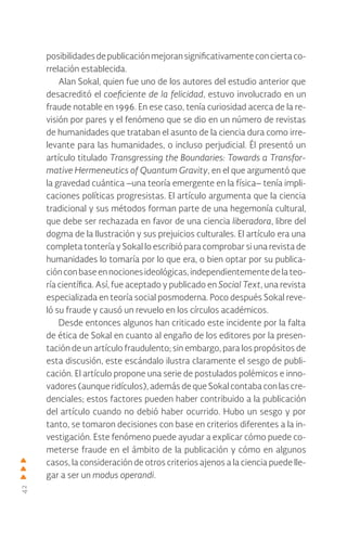 42
posibilidadesdepublicaciónmejoransignificativamenteconciertaco-
rrelación establecida.
Alan Sokal, quien fue uno de los autores del estudio anterior que
desacreditó el coeficiente de la felicidad, estuvo involucrado en un
fraude notable en 1996. En ese caso, tenía curiosidad acerca de la re-
visión por pares y el fenómeno que se dio en un número de revistas
de humanidades que trataban el asunto de la ciencia dura como irre-
levante para las humanidades, o incluso perjudicial. Él presentó un
artículo titulado Transgressing the Boundaries: Towards a Transfor-
mative Hermeneutics of Quantum Gravity, en el que argumentó que
la gravedad cuántica –una teoría emergente en la física– tenía impli-
caciones políticas progresistas. El artículo argumenta que la ciencia
tradicional y sus métodos forman parte de una hegemonía cultural,
que debe ser rechazada en favor de una ciencia liberadora, libre del
dogma de la Ilustración y sus prejuicios culturales. El artículo era una
completa tontería y Sokal lo escribió para comprobar si una revista de
humanidades lo tomaría por lo que era, o bien optar por su publica-
ciónconbaseennocionesideológicas,independientementedelateo-
ría científica. Así, fue aceptado y publicado en Social Text, una revista
especializada en teoría social posmoderna. Poco después Sokal reve-
ló su fraude y causó un revuelo en los círculos académicos.
Desde entonces algunos han criticado este incidente por la falta
de ética de Sokal en cuanto al engaño de los editores por la presen-
tación de un artículo fraudulento; sin embargo, para los propósitos de
esta discusión, este escándalo ilustra claramente el sesgo de publi-
cación. El artículo propone una serie de postulados polémicos e inno-
vadores (aunque ridículos), además de que Sokal contaba con las cre-
denciales; estos factores pueden haber contribuido a la publicación
del artículo cuando no debió haber ocurrido. Hubo un sesgo y por
tanto, se tomaron decisiones con base en criterios diferentes a la in-
vestigación. Este fenómeno puede ayudar a explicar cómo puede co-
meterse fraude en el ámbito de la publicación y cómo en algunos
casos, la consideración de otros criterios ajenos a la ciencia puede lle-
gar a ser un modus operandi.
 