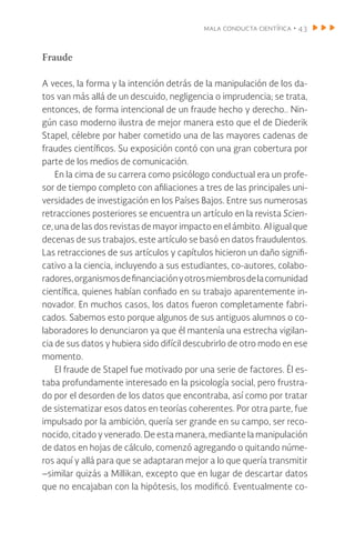 mala conducta científica • 43
Fraude
A veces, la forma y la intención detrás de la manipulación de los da-
tos van más allá de un descuido, negligencia o imprudencia; se trata,
entonces, de forma intencional de un fraude hecho y derecho.. Nin-
gún caso moderno ilustra de mejor manera esto que el de Diederik
Stapel, célebre por haber cometido una de las mayores cadenas de
fraudes científicos. Su exposición contó con una gran cobertura por
parte de los medios de comunicación.
En la cima de su carrera como psicólogo conductual era un profe-
sor de tiempo completo con afiliaciones a tres de las principales uni-
versidades de investigación en los Países Bajos. Entre sus numerosas
retracciones posteriores se encuentra un artículo en la revista Scien-
ce, una de las dos revistas de mayor impacto en el ámbito. Al igual que
decenas de sus trabajos, este artículo se basó en datos fraudulentos.
Las retracciones de sus artículos y capítulos hicieron un daño signifi-
cativo a la ciencia, incluyendo a sus estudiantes, co-autores, colabo-
radores,organismosdefinanciaciónyotrosmiembrosdelacomunidad
científica, quienes habían confiado en su trabajo aparentemente in-
novador. En muchos casos, los datos fueron completamente fabri-
cados. Sabemos esto porque algunos de sus antiguos alumnos o co-
laboradores lo denunciaron ya que él mantenía una estrecha vigilan-
cia de sus datos y hubiera sido difícil descubrirlo de otro modo en ese
momento.
El fraude de Stapel fue motivado por una serie de factores. Él es-
taba profundamente interesado en la psicología social, pero frustra-
do por el desorden de los datos que encontraba, así como por tratar
de sistematizar esos datos en teorías coherentes. Por otra parte, fue
impulsado por la ambición, quería ser grande en su campo, ser reco-
nocido, citado y venerado. De esta manera, mediante la manipulación
de datos en hojas de cálculo, comenzó agregando o quitando núme-
ros aquí y allá para que se adaptaran mejor a lo que quería transmitir
–similar quizás a Millikan, excepto que en lugar de descartar datos
que no encajaban con la hipótesis, los modificó. Eventualmente co-
 