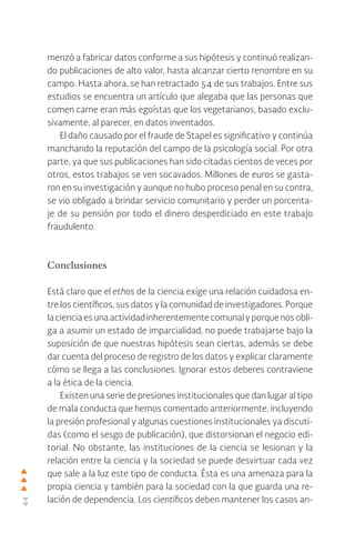 44
menzó a fabricar datos conforme a sus hipótesis y continuó realizan-
do publicaciones de alto valor, hasta alcanzar cierto renombre en su
campo. Hasta ahora, se han retractado 54 de sus trabajos. Entre sus
estudios se encuentra un artículo que alegaba que las personas que
comen carne eran más egoístas que los vegetarianos, basado exclu-
sivamente, al parecer, en datos inventados.
El daño causado por el fraude de Stapel es significativo y continúa
manchando la reputación del campo de la psicología social. Por otra
parte, ya que sus publicaciones han sido citadas cientos de veces por
otros, estos trabajos se ven socavados. Millones de euros se gasta-
ron en su investigación y aunque no hubo proceso penal en su contra,
se vio obligado a brindar servicio comunitario y perder un porcenta-
je de su pensión por todo el dinero desperdiciado en este trabajo
fraudulento.
Conclusiones
Está claro que el ethos de la ciencia exige una relación cuidadosa en-
tre los científicos, sus datos y la comunidad de investigadores. Porque
laciencia es una actividadinherentementecomunal yporquenosobli-
ga a asumir un estado de imparcialidad, no puede trabajarse bajo la
suposición de que nuestras hipótesis sean ciertas, además se debe
dar cuenta del proceso de registro de los datos y explicar claramente
cómo se llega a las conclusiones. Ignorar estos deberes contraviene
a la ética de la ciencia.
Existen una serie de presiones institucionales que dan lugar al tipo
de mala conducta que hemos comentado anteriormente, incluyendo
la presión profesional y algunas cuestiones institucionales ya discuti-
das (como el sesgo de publicación), que distorsionan el negocio edi-
torial. No obstante, las instituciones de la ciencia se lesionan y la
relación entre la ciencia y la sociedad se puede desvirtuar cada vez
que sale a la luz este tipo de conducta. Ésta es una amenaza para la
propia ciencia y también para la sociedad con la que guarda una re-
lación de dependencia. Los científicos deben mantener los casos an-
 