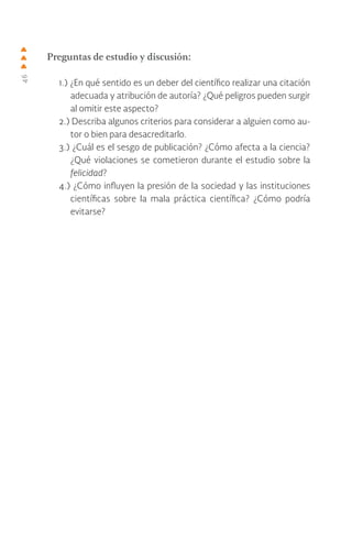 46
Preguntas de estudio y discusión:
1.) ¿En qué sentido es un deber del científico realizar una citación
adecuada y atribución de autoría? ¿Qué peligros pueden surgir
al omitir este aspecto?
2.) Describa algunos criterios para considerar a alguien como au-
tor o bien para desacreditarlo.
3.) ¿Cuál es el sesgo de publicación? ¿Cómo afecta a la ciencia?
¿Qué violaciones se cometieron durante el estudio sobre la
felicidad?
4.) ¿Cómo influyen la presión de la sociedad y las instituciones
científicas sobre la mala práctica científica? ¿Cómo podría
evitarse?
 
