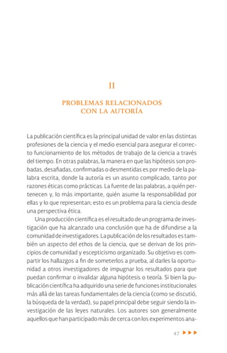 47
II
problemas relacionados
con la autoría
La publicación científica es la principal unidad de valor en las distintas
profesiones de la ciencia y el medio esencial para asegurar el correc-
to funcionamiento de los métodos de trabajo de la ciencia a través
del tiempo. En otras palabras, la manera en que las hipótesis son pro-
badas, desafiadas, confirmadas o desmentidas es por medio de la pa-
labra escrita, donde la autoría es un asunto complicado, tanto por
razones éticas como prácticas. La fuente de las palabras, a quién per-
tenecen y, lo más importante, quién asume la responsabilidad por
ellas y lo que representan; esto es un problema para la ciencia desde
una perspectiva ética.
Una producción científica es el resultado de un programa de inves-
tigación que ha alcanzado una conclusión que ha de difundirse a la
comunidaddeinvestigadores.Lapublicacióndelosresultadosestam-
bién un aspecto del ethos de la ciencia, que se derivan de los prin-
cipios de comunidad y escepticismo organizado. Su objetivo es com-
partir los hallazgos a fin de someterlos a prueba, al darles la oportu-
nidad a otros investigadores de impugnar los resultados para que
puedan confirmar o invalidar alguna hipótesis o teoría. Si bien la pu-
blicación científica ha adquirido una serie de funciones institucionales
más allá de las tareas fundamentales de la ciencia (como se discutió,
la búsqueda de la verdad), su papel principal debe seguir siendo la in-
vestigación de las leyes naturales. Los autores son generalmente
aquellos que han participado más de cerca con los experimentos ana-
 