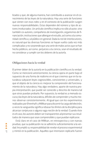 48
lizados y que, de alguna manera, han contribuido a avanzar en el co-
nocimiento de las leyes de la naturaleza. Hay una serie de funciones
que vienen con esos roles y en el contexto de la publicación surgen
nuevas responsabilidades. Estas dependen del número y tipo de ac-
tores involucrados. Un artículo científico implica no sólo al autor, sino
también co-autores, compañeros de investigación, organismos de fi-
nanciación, instituciones que albergan el estudio, así como a la comu-
nidad científica y al público en general. Dada la red de interlocutores,
es natural que las diversas funciones se hayan vuelto cada vez más
complicadas y no sorprende que una serie de malos actos que se han
hecho públicos, así como perjuicios a la ciencia, sean el resultado de
no considerar y cumplir con los deberes de la autoría.
Obligaciones hacia la verdad
El primer deber de la autoría en la publicación científica es la verdad.
Como se mencionó anteriormente, la ciencia opera en parte bajo el
supuesto de una forma de realismo en el que creemos que en la na-
turaleza subyacen leyes cognoscibles, consistentes y universales, y
que el objeto de la ciencia es mejorar la comprensión del funciona-
miento de la naturaleza. Hay algo verdadero, aparte de nuestra pro-
pia interpretación, que puede ser conocido y descrito de manera tal
que otros puedan probarlo. Por supuesto, la verdad es a menudo os-
cura y las leyes de la naturaleza, difíciles de comprender y mucho me-
nos observar consistentemente. Al igual que con los experimentos
realizados por Ehrenhaft y Millikan para discernir la carga del electrón,
a veces la vanguardia significa rebasar los límites de la disciplina para
alcanzar conjeturas o alguna vaga noción de la verdad. Cuando éste
es el caso, los autores deben ser transparentes al presentar sus resul-
tados de manera que sean comprensibles y que puedan replicarse.
Está claro en el caso de Millikan, en retrospectiva y con nuevas
pruebas, que su publicación no se adhirió lo suficientemente a la ver-
dad. Incumplió su responsabilidad de revelar el proceso experimental
y mintió en la publicación. Aquellos que intentaron replicarlo fueron
 