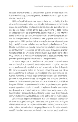 problemas relacionados con la autoría • 49
llevados erróneamente a la conclusión de que sus propios resultados
fueron equívocos y, por consiguiente, se desecharon hallazgos poten-
cialmente valiosos.
Millikan fue el único autor de su artículo de 1913 en la Physical Re-
view, así como propietario e investigador único aunque reconoció la
ayuda de un señor Lee en el análisis de los datos. Lo que sabemos es
que a pesar de que Millikan afirmó que en su informe se daba cuenta
de todos los casos del experimento, esto no fue así. Él sólo informó
sobre la mitad de los casos, que consideraba eran más representati-
vos de su experimento, funcionando bien y que se ajustaban a sus
expectativas. Millikan, al atribuirse la autoría plena y exclusiva del tra-
bajo, también asume toda la responsabilidad por las faltas a la ética.
El daño que le hizo a la ciencia, como hemos señalado, es menciona-
do por Feynman y reconocido por otros. En lugar de ayudar a avanzar
hacia la verdad, dio un salto a una conclusión que resultó ser cierta o
muy cercana a la verdad, sin realizar pruebas adecuadamente y sin
permitir que otros pudieran corroborar su experimento.
La verdad exige que el científico que cuente con un experimento
que pueda replicarse reporte los datos observados y registre correcta-
mente cualquier fallo o deficiencia, así como, en la medida de lo posi-
ble, tome en cuenta todos los factores relevantes para que otros
puedan confirmar o rechazar sus resultados sin perder tiempo o es-
fuerzo. Asimismo, la verdad exige la transparencia no sólo en el mane-
jo de los datos, sino en el uso del lenguaje. Los artículos científicos
deben ser fácilmente comprendidos por otros en el campo, además el
lenguajedifícildecomprendernodeberáserimpedimentoparaquelos
expertos puedan entender el estudio, ni replicar o desafiar sus resulta-
dos. Comunicar la verdad claramente es tan importante como revelar
los métodos y datos del estudio. Decir la verdad es un deber hacia la
comunidad científica y el público, así como a otras partes involucradas.
La cadena de responsabilidades es más fácil de seguir cuando hay
un único autor, pero la mayoría de los estudios que se realizan hoy en
día son el resultado de colaboraciones elaboradas y numerosos in-
volucrados a menudo dispersos geográficamente. Se verán a conti-
nuación las diversas responsabilidades que puedan surgir conforme
 