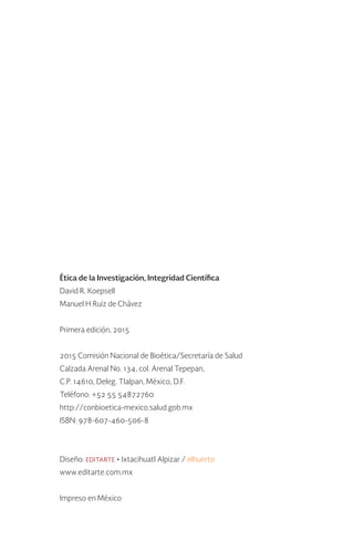 Ética de la Investigación, Integridad Científica
David R. Koepsell
Manuel H Ruiz de Chávez
Primera edición, 2015
2015 Comisión Nacional de Bioética/Secretaría de Salud
Calzada Arenal No. 134, col. Arenal Tepepan,
C.P. 14610, Deleg. Tlalpan, México, D.F.
Teléfono: +52 55 54872760
http://conbioetica-mexico.salud.gob.mx
ISBN: 978-607-460-506-8
Diseño: editarte • Ixtacihuatl Alpizar / elhuerto
www.editarte.com.mx
Impreso en México
 