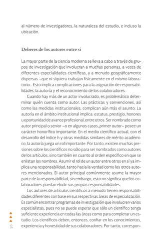 50
al número de investigadores, la naturaleza del estudio, e incluso la
ubicación.
Deberes de los autores entre sí
La mayor parte de la ciencia moderna se lleva a cabo a través de gru-
pos de investigación que involucran a muchas personas, a veces de
diferentes especialidades científicas, y a menudo geográficamente
dispersas –que ni siquiera trabajan físicamente en el mismo labora-
torio-. Esto implica complicaciones para la asignación de responsabi-
lidades, la autoría y el reconocimiento de los colaboradores.
Cuando hay más de un actor involucrado, es problemático deter-
minar quién cuenta como autor. Las prácticas y convenciones, así
como las medidas institucionales, complican aún más el asunto. La
autoría en el ámbito institucional implica: estatus, prestigio, honores
uoportunidaddeavanceprofesional,entreotros.Sernombradocomo
autor principal o senior –o en algunos casos, primer autor– posee un
carácter honorífico importante. En el medio científico actual, con el
desarrollo del índice h y otras medidas similares de mérito académi-
co, la autoría juega un rol importante. Por tanto, existen muchas pre-
siones sobre los científicos no sólo para ser nombrados como autores
de los artículos, sino también en cuanto al orden específico en que se
enlistan los nombres. Asumir el rol de un autor entre otros en sí ya im-
plica una responsabilidad, tanto hacia la verdad como los otros auto-
res mencionados. El autor principal comúnmente asume la mayor
parte de la responsabilidad, sin embargo, esto no significa que los co-
laboradores puedan eludir sus propias responsabilidades.
Los autores de artículos científicos a menudo tienen responsabili-
dadesdiferentesconbaseensusrespectivasáreasdeespecialización.
Es común encontrar programas de investigación que involucren varios
especialistas, pues no se puede esperar que sólo un científico tenga
suficiente experiencia en todas las áreas como para completar un es-
tudio. Los científicos deben, entonces, confiar en los conocimientos,
experiencia y honestidad de sus colaboradores. Por tanto, correspon-
 