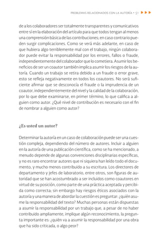 problemas relacionados con la autoría • 51
de a los colaboradores ser totalmente transparentes y comunicativos
entre sí en la elaboración del artículo para que todos tengan al menos
una comprensión básica de las contribuciones; en caso contrario pue-
den surgir complicaciones. Como se verá más adelante, en caso de
que hubiera algo terriblemente mal con el trabajo, ningún colabora-
dor puede evitar la responsabilidad por los errores, fallos o fraude,
independientementedelcolaboradorquelocometiera.Asumirlosbe-
neficios de ser un coautor también implica asumir los riesgos de la au-
toría. Cuando un trabajo se retira debido a un fraude o error grave,
esto se refleja negativamente en todos los coautores. No será sufi-
ciente afirmar que se desconocía el fraude o la imprudencia de un
coautor, independientemente del nivel y la calidad de la colaboración,
por lo que debe examinarse, en primer término, lo que califica a al-
guien como autor. ¿Qué nivel de contribución es necesario con el fin
de nombrar a alguien como autor?
¿Es usted un autor?
Determinar la autoría en un caso de colaboración puede ser una cues-
tión compleja, dependiendo del número de autores. Incluir a alguien
en la autoría de una publicación científica, como se ha mencionado, a
menudo depende de algunas convenciones disciplinarias específicas,
y no es raro encontrar autores que ni siquiera han leído todo el docu-
mento, y mucho menos contribuido a su escritura. Los directores de
departamento y jefes de laboratorio, entre otros, son figuras de au-
toridad que se han acostumbrado a ser incluidos como coautores en
virtud de su posición, como parte de una práctica aceptada y percibi-
da como correcta; sin embargo hay riesgos éticos asociados con la
autoría y una manera de abordar la cuestión es preguntar: ¿quién asu-
me la responsabilidad del texto? Muchas personas están dispuestas
a asumir la responsabilidad por un trabajo que, a pesar de no haber
contribuido ampliamente, implique algún reconocimiento, la pregun-
ta importante es: ¿quién va a asumir la responsabilidad por una obra
que ha sido criticada, o algo peor?
 