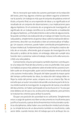 52
No es necesario que todos los autores participen en la redacción
del texto, pero hay algunos criterios que deben seguirse al determi-
nar la autoría. Un trabajo es más que el conjunto de palabras entre el
título y el punto final, es una expresión de ideas y su significado es el
resultado de un conjunto de observaciones y sus implicaciones para
alguna hipótesis. En el contexto de un programa de investigación, el
significado de un trabajo científico es la confirmación o invalidación
de alguna hipótesis, y el fortalecimiento o derrumbe de alguna teoría.
Se puede contribuir a la realización de un trabajo sin haber escrito una
sola palabra, simplemente al aportar ideas sobre la realización del ex-
perimento, describir sus resultados o bien al contextualizar el hallaz-
go. Un coautor, entonces, puede haber contribuido principalmente a
la base intelectual, fundamentación teórica y el impulso creativo de-
trás de un estudio, ofreciendo guía al equipo de investigación en la
discusión y análisis de los datos; sin embargo, debe aún cumplir otra
función: leer y comentar sobre el trabajo, incluso si él o ella nunca es-
cribió una sola palabra.
Comúnmente, el autor principal es también el primer contribuyen-
te a la redacción final del documento y esto es preferible. Este autor
(se hablará un poco más adelante sobre el orden de los autores) tam-
bién suele ser el responsable, quien será el mediador entre la editorial
y los autores involucrados. Después de haber pasado la mayor parte
del tiempo conformando las ideas, la redacción del trabajo debe re-
flejar la visión del primer autor; empero no es un criterio fijo. No es
extraño que un autor secundario desarrolle una buena parte de la ta-
rea intelectual de la investigación, la asignación de tareas o la edición
del documento, sin haber participado en la escritura en sí. Ya sea que
este debiera ser el caso o no, se discutirá más adelante, pero primero
se trataran los criterios para atribuir la autoría.
Ocupar una posición de autoridad no es suficiente. Simplemente
estar a cargo de quienes escriben un documento es insuficiente para
justificar la autoría, a pesar de los lineamientos institucionales o prác-
ticas disciplinarias; debe haber una contribución intelectual al traba-
jo. La simple lectura de un documento también es insuficiente; cada
autor debe, cuando menos, leer el trabajo que se le atribuye: los co-
 