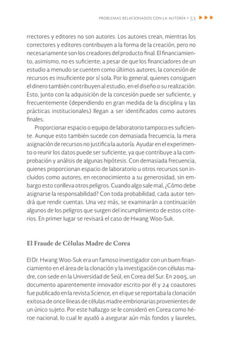 problemas relacionados con la autoría • 53
rrectores y editores no son autores. Los autores crean, mientras los
correctores y editores contribuyen a la forma de la creación, pero no
necesariamente son los creadores del producto final. El financiamien-
to, asimismo, no es suficiente; a pesar de que los financiadores de un
estudio a menudo se cuenten como últimos autores, la concesión de
recursos es insuficiente por sí sola. Por lo general, quienes consiguen
el dinero también contribuyen al estudio, en el diseño o su realización.
Esto, junto con la adquisición de la concesión puede ser suficiente, y
frecuentemente (dependiendo en gran medida de la disciplina y las
prácticas institucionales) llegan a ser identificados como autores
finales.
Proporcionar espacio o equipo de laboratorio tampoco es suficien-
te. Aunque esto también sucede con demasiada frecuencia, la mera
asignación de recursos no justifica la autoría. Ayudar en el experimen-
to o reunir los datos puede ser suficiente, ya que contribuye a la com-
probación y análisis de algunas hipótesis. Con demasiada frecuencia,
quienes proporcionan espacio de laboratorio u otros recursos son in-
cluidos como autores, en reconocimiento a su generosidad, sin em-
bargo esto conlleva otros peligros. Cuando algo sale mal, ¿Cómo debe
asignarse la responsabilidad? Con toda probabilidad, cada autor ten-
drá que rendir cuentas. Una vez más, se examinarán a continuación
algunos de los peligros que surgen del incumplimiento de estos crite-
rios. En primer lugar se revisará el caso de Hwang Woo-Suk.
El Fraude de Células Madre de Corea
El Dr. Hwang Woo-Suk era un famoso investigador con un buen finan-
ciamiento en el área de la clonación y la investigación con células ma-
dre, con sede en la Universidad de Seúl, en Corea del Sur. En 2005, un
documento aparentemente innovador escrito por él y 24 coautores
fue publicado en la revista Science, en el que se reportaba la clonación
exitosa de once líneas de células madre embrionarias provenientes de
un único sujeto. Por este hallazgo se le consideró en Corea como hé-
roe nacional, lo cual le ayudó a asegurar aún más fondos y laureles,
 