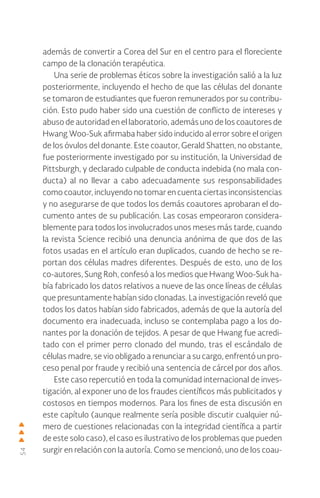 54
además de convertir a Corea del Sur en el centro para el floreciente
campo de la clonación terapéutica.
Una serie de problemas éticos sobre la investigación salió a la luz
posteriormente, incluyendo el hecho de que las células del donante
se tomaron de estudiantes que fueron remunerados por su contribu-
ción. Esto pudo haber sido una cuestión de conflicto de intereses y
abuso de autoridad en el laboratorio, además uno de los coautores de
Hwang Woo-Suk afirmaba haber sido inducido al error sobre el origen
de los óvulos del donante. Este coautor, Gerald Shatten, no obstante,
fue posteriormente investigado por su institución, la Universidad de
Pittsburgh, y declarado culpable de conducta indebida (no mala con-
ducta) al no llevar a cabo adecuadamente sus responsabilidades
como coautor, incluyendo no tomar en cuenta ciertas inconsistencias
y no asegurarse de que todos los demás coautores aprobaran el do-
cumento antes de su publicación. Las cosas empeoraron considera-
blemente para todos los involucrados unos meses más tarde, cuando
la revista Science recibió una denuncia anónima de que dos de las
fotos usadas en el artículo eran duplicados, cuando de hecho se re-
portan dos células madres diferentes. Después de esto, uno de los
co-autores, Sung Roh, confesó a los medios que Hwang Woo-Suk ha-
bía fabricado los datos relativos a nueve de las once líneas de células
que presuntamente habían sido clonadas. La investigación reveló que
todos los datos habían sido fabricados, además de que la autoría del
documento era inadecuada, incluso se contemplaba pago a los do-
nantes por la donación de tejidos. A pesar de que Hwang fue acredi-
tado con el primer perro clonado del mundo, tras el escándalo de
células madre, se vio obligado a renunciar a su cargo, enfrentó un pro-
ceso penal por fraude y recibió una sentencia de cárcel por dos años.
Este caso repercutió en toda la comunidad internacional de inves-
tigación, al exponer uno de los fraudes científicos más publicitados y
costosos en tiempos modernos. Para los fines de esta discusión en
este capítulo (aunque realmente sería posible discutir cualquier nú-
mero de cuestiones relacionadas con la integridad científica a partir
de este solo caso), el caso es ilustrativo de los problemas que pueden
surgir en relación con la autoría. Como se mencionó, uno de los coau-
 