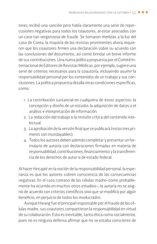 problemas relacionados con la autoría • 55
tores recibió una sanción pero había claramente una serie de reper-
cusiones negativas para todos los coautores, al estar asociados con
un caso tan vergonzoso de fraude. Se tomaron medidas a la luz del
caso de Corea, la mayoría de las revistas prominentes ahora requie-
ren que los coautores firmen una declaración sobre su acuerdo con
las conclusiones del documento, así como brindar un breve informe
de sus contribuciones. Una nueva política propuesta por el Comité In-
ternacional de Editores de Revistas Médicas, por ejemplo, sugiere una
serie de criterios necesarios para la coautoría, incluyendo asumir la
responsabilidad personal por los contenidos de un trabajo y sus con-
clusiones. La política propuesta detalla otras condiciones específicas,
como:
1. La contribución sustancial en cualquiera de estos aspectos: la
concepción y diseño de un estudio; la adquisición de datos o el
análisis e interpretación de información.
2. La redacción del trabajo o la revisión crítica del contenido inte-
lectual.
3. La aprobación de la versión final que se publicará (estos tres pri-
meros son insoslayables).
4. Todos los autores deben además completar y presentar un for-
mulario de autoría con declaraciones firmadas en materia de
responsabilidad,contribuciones,financiamientoylatransferen-
cia de los derechos de autor o de estado federal.
Al hacer hincapié en la noción de la responsabilidad personal, la espe-
ranza es que los autores cobren consciencia de las consecuencias
negativas. En el caso coreano de las células madre–como probable-
mente ha ocurrido en muchos otros estudios–, la autoría no se asig-
nó de acuerdo con criterios científicos sino que se modificó por algún
beneficio, en perjuicio de todos los involucrados.
Aunque Hwang fue el principal responsable por el fraude de las cé-
lulas madre, sus coautores compartieron la responsabilidad en virtud
de su colaboración. Esto es inevitable, tanto ética como socialmente,
pues no es ninguna defensa afirmar que no se estaba consciente de
 