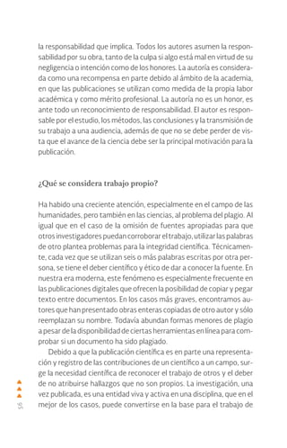 56
la responsabilidad que implica. Todos los autores asumen la respon-
sabilidad por su obra, tanto de la culpa si algo está mal en virtud de su
negligencia o intención como de los honores. La autoría es considera-
da como una recompensa en parte debido al ámbito de la academia,
en que las publicaciones se utilizan como medida de la propia labor
académica y como mérito profesional. La autoría no es un honor, es
ante todo un reconocimiento de responsabilidad. El autor es respon-
sable por el estudio, los métodos, las conclusiones y la transmisión de
su trabajo a una audiencia, además de que no se debe perder de vis-
ta que el avance de la ciencia debe ser la principal motivación para la
publicación.
¿Qué se considera trabajo propio?
Ha habido una creciente atención, especialmente en el campo de las
humanidades, pero también en las ciencias, al problema del plagio. Al
igual que en el caso de la omisión de fuentes apropiadas para que
otrosinvestigadorespuedancorroborareltrabajo,utilizarlaspalabras
de otro plantea problemas para la integridad científica. Técnicamen-
te, cada vez que se utilizan seis o más palabras escritas por otra per-
sona, se tiene el deber científico y ético de dar a conocer la fuente. En
nuestra era moderna, este fenómeno es especialmente frecuente en
las publicaciones digitales que ofrecen la posibilidad de copiar y pegar
texto entre documentos. En los casos más graves, encontramos au-
tores que han presentado obras enteras copiadas de otro autor y sólo
reemplazan su nombre. Todavía abundan formas menores de plagio
a pesar de la disponibilidad de ciertas herramientas en línea para com-
probar si un documento ha sido plagiado.
Debido a que la publicación científica es en parte una representa-
ción y registro de las contribuciones de un científico a un campo, sur-
ge la necesidad científica de reconocer el trabajo de otros y el deber
de no atribuirse hallazgos que no son propios. La investigación, una
vez publicada, es una entidad viva y activa en una disciplina, que en el
mejor de los casos, puede convertirse en la base para el trabajo de
 