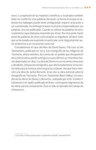 problemas relacionados con la autoría • 57
otros. La expresión de las hipótesis científicas y resultados también
debe ser conforme a las palabras del autor. La forma en la que se ex-
presen los hallazgos puede tener ambigüedad, requerir aclaración o
ser cuestionada, sin embargo el autor es el único responsable por sus
palabras, una vez publicadas. Cuando se utilizan las palabras de otro,
se pierde la capacidad para responder por éstas. Por otra parte, hacer
pasar las palabras de otros como propias es engañoso, al hacer creer
que se ha creado una expresión en particular, se le niega al primer au-
tor el derecho a ser reconocido como tal.
Consideremos el caso del libro de David Davies The Last of the
Tasmanians, publicado en 1973. Esta etnografía de los indígenas de
Tasmania, ahora extintos, da cuenta de un pueblo que desapareció
desu tierra nativa,perdiósulenguaycuyosúltimos47miembrosfue-
ron deportados en 1847. La obra de Davies es un recuento minucioso
y detallado, útil para los etnógrafos, que afortunadamente se ha con-
servado para la historia, pero no gracias a Davies. Aunque hace men-
ción a la obra de James Bonwick, él no cita su obra esencial sobre la
etnografía de Tasmania: The Lost Tasmanian Race (1884). Un estu-
dio de los libros de Davies y Bonwicks, realizado por el Dr. Charles F.
Urbanowicz en 1998 y publicado en línea,2
contrapone segmentos de
las obras para la comparación. Éste es sólo un ejemplo del trabajo de
Urbanowicz:
2 Cfr. http://www.csuchico.edu/~curbanowicz/Pacific/Tasmania.html
 