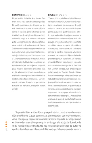 58
Se pueden leer ambos libros y experimentar una tremenda sensa-
ción de déjà vu. Casos como éste, sin embargo, son muy comunes.
Aquí, el lenguaje parece casi completamente copiado, a excepción del
estilo moderno en el lenguaje y sin embargo, el trabajo de Bonwick de
1884 nunca fue acreditado. No hay violación de derechos de autor ya
que los derechos sobre la obra de Bonwick ya habían expirado, sin em-
BONWICK 1884, p. 3
El descubridor de la isla, Abel Jansen Tas-
man, nunca vio a los habitantes originales.
Detectó muescas en los árboles por los
que subían en busca de nidos de pájaros,
como él suponía, pero sabemos que en
realidad eran de zarigüeyas. Llegó a obser-
var humo y oyó el el ruido de una trom-
peta. Satisfecho con izar la bandera holan-
desa, realizó el descubrimiento de Nueva
Zelanda.Unfrancés,elcapitánMarion,fue
quien interactuó primero con los hombres
salvajes de los bosques. Esto fue en 1772,
a 140 años del llamado de Tasman. Rienzi,
el historiador, habla de la recepción de sus
compatriotas por los indígenas, cuyos hi-
jos y mujeres estuvieron presentes para
recibir a los desconocidos, pero el derra-
mamiento de sangre sucedió inmediato al
recibimiento.Éste es el recuento: - ‘Alrede-
dor de una hora después de que desem-
barcaron los franceses, el capitán Marion
arribó’.”
DAVIES 1973/4: p. 13
“EldescubridordelaTierradeVanDiemen,
Abel Jansen Tasman, nunca vio a los habi-
tantes originales; sin embargo, detectó
muescas talladas en troncos de árboles
por los que pensó que trepaban los árbo-
les buscando nidos de pájaros, aunque la
evidencia más tarde mostró que eran zari-
güeyas. A menudo veía humo y escuchaba
un ruido como de trompeta (el sonido de
la caracola). Tasman estuvo satisfecho
con izar la bandera holandesa, y luego se
embarcó para descubrir Nueva Zelanda,
preferible para un explorador. Un francés,
el capitán Marion, hizo el primer contacto
con los hombres salvajes de la Tierra de
Van Diemen en 1772, 140 años después
del aterrizaje de Tasman. Rienzi, el histo-
riador, habla del tipo de recepción que los
nativos brindaron a sus compatriotas. Mu-
jeresyniñosestuvieronpresentesparasa-
ludar a los desconocidos, lo que indica que
no tenían la intención de hacer la guerra en
sus mentes, pero un poco más tarde hubo
derramamiento de sangre:.. ‘. Alrededor de
una hora después de que la flota francesa
había desembarcado, el capitán Marion
desembarcó’.”
 