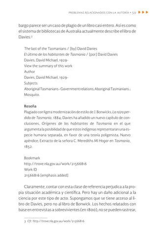 problemas relacionados con la autoría • 59
bargo parece ser un caso de plagio de un libro casi entero. Así es como
el sistema de bibliotecas de Australia actualmente describe el libro de
Davies:3
The last of the Tasmanians / [by] David Davies
El último de los habitantes de Tasmania / [por] David Davies
Davies, David Michael, 1929-
View the summary of this work
Author
Davies, David Michael, 1929-
Subjects
AboriginalTasmanians-Governmentrelations;AboriginalTasmanians.;
Mosquito.
Reseña
Plagiadoconligera modernizacióndeestilodeJ.Bonwicks, La raza per-
dida de Tasmania, 1884; Davies ha añadido un nuevo capítulo de con-
clusiones, Orígenes de los habitantes de Tasmania en el que
argumenta la posibilidad de que estos indígenas representaran una es-
pecie humana separada, en favor de una teoría poligenista; Nuevo
apéndice; Extracto de la señora C. Merediths Mi Hogar en Tasmania,
1852.
Bookmark
http://trove.nla.gov.au/work/21566816
Work ID
21566816 [emphasis added]
Claramente, contar con esta clase de referencia perjudica a la pro-
pia situación académica y científica. Pero hay un daño adicional a la
ciencia por este tipo de acto. Supongamos que se tiene acceso al li-
bro de Davies, pero no al libro de Bonwick. Los hechos relatados con
baseenentrevistasasobrevivientes(en1800),nosepuedenrastrear,
3 Cfr. http://trove.nla.gov.au/work/21566816
 