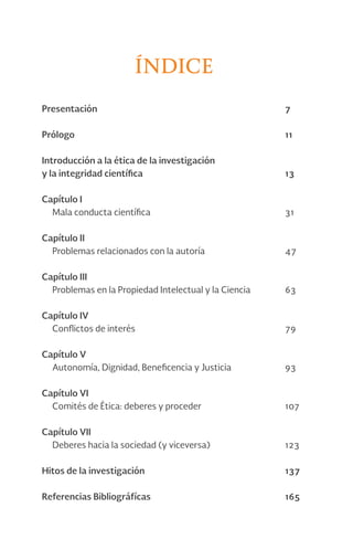 Índice
Presentación 7
Prólogo 11
Introducción a la ética de la investigación
y la integridad científica 13
Capítulo I
Mala conducta científica 31
Capítulo II
Problemas relacionados con la autoría 47
Capítulo III
Problemas en la Propiedad Intelectual y la Ciencia 63
Capítulo IV
Conflictos de interés 79
Capítulo V
Autonomía, Dignidad, Beneficencia y Justicia 93
Capítulo VI
Comités de Ética: deberes y proceder 107
Capítulo VII
Deberes hacia la sociedad (y viceversa) 123
Hitos de la investigación 137
Referencias Bibliográfícas 165
 