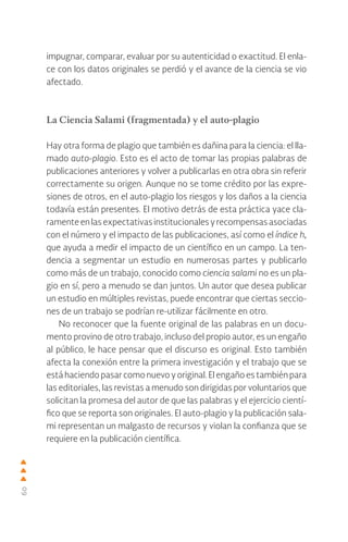 60
impugnar, comparar, evaluar por su autenticidad o exactitud. El enla-
ce con los datos originales se perdió y el avance de la ciencia se vio
afectado.
La Ciencia Salami (fragmentada) y el auto-plagio
Hay otra forma de plagio que también es dañina para la ciencia: el lla-
mado auto-plagio. Esto es el acto de tomar las propias palabras de
publicaciones anteriores y volver a publicarlas en otra obra sin referir
correctamente su origen. Aunque no se tome crédito por las expre-
siones de otros, en el auto-plagio los riesgos y los daños a la ciencia
todavía están presentes. El motivo detrás de esta práctica yace cla-
ramenteenlasexpectativasinstitucionalesyrecompensasasociadas
con el número y el impacto de las publicaciones, así como el índice h,
que ayuda a medir el impacto de un científico en un campo. La ten-
dencia a segmentar un estudio en numerosas partes y publicarlo
como más de un trabajo, conocido como ciencia salami no es un pla-
gio en sí, pero a menudo se dan juntos. Un autor que desea publicar
un estudio en múltiples revistas, puede encontrar que ciertas seccio-
nes de un trabajo se podrían re-utilizar fácilmente en otro.
No reconocer que la fuente original de las palabras en un docu-
mento provino de otro trabajo, incluso del propio autor, es un engaño
al público, le hace pensar que el discurso es original. Esto también
afecta la conexión entre la primera investigación y el trabajo que se
está haciendo pasar como nuevo y original. El engaño es también para
las editoriales, las revistas a menudo son dirigidas por voluntarios que
solicitan la promesa del autor de que las palabras y el ejercicio cientí-
fico que se reporta son originales. El auto-plagio y la publicación sala-
mi representan un malgasto de recursos y violan la confianza que se
requiere en la publicación científica.
 