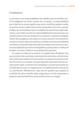 problemas relacionados con la autoría • 61
Conclusiones
La autoría es una responsabilidad, esto significa que el científico asu-
me la obligación de rendir cuentas de su trabajo. La responsabilidad
por el bien de la ciencia significa que otros científicos pueden confiar
en que los autores saben tanto como sea posible acerca de su propio
trabajo, que comprobaron que sus palabras lo representan adecuada-
mente y que todos asumen la responsabilidad personal tanto por sus
contribuciones como por la obra en su conjunto. Cuando la verdadera
fuente de las palabras o los datos no se da a conocer correctamente,
entonces el autor falta a la confianza y el deber hacia la comunidad de
científicosyviolaelprincipioéticodelcomunidad,alnotomarencuen-
ta la necesidad de que otros investigadores pueda probar y verificar el
estudio, así como confiar en la veracidad de lo que leen.
En cuanto al orden de la autoría, es variable entre disciplinas, hay
que acordar estas cuestiones claramente de antemano, afín de evitar
más tarde desacuerdos entre los autores. La autoría no puede ser ob-
jeto de comercio o trueque, sino que depende únicamente de las con-
tribuciones reales. Una forma de comprobar si una persona puede ser
considerada un autor es preguntarse si el trabajo existiría tal cual sin
su contribución. Moralmente, cada uno de aquellos que aceptan la
condición de autor también debe preguntarse si están dispuestos a
aceptar tanto los beneficios de la autoría como sus riesgos.
 