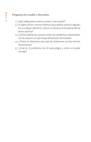 62
Preguntas de estudio y discusión:
1.) ¿Qué obligaciones tiene un autor y hacia quién?
2.) ¿Cuáles son los criterios mínimos para atribuir autoría a alguien
en un trabajo colectivo? ¿Cómo se determina el ordenamiento
de los autores?
3.) ¿Cómo podrían los autores evitar los problemas relacionados
con la autoría y en qué etapa del proceso del estudio?
4.) ¿Cómo se relacionan este tipo de violaciones con las normas
mertonianas?
5.) ¿Cuál es el problema con el auto-plagio y cómo se puede
corregir?
 