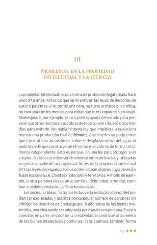 63
III
problemas en la propiedad
intelectual y la ciencia
Lapropiedadintelectual,esunaformadeprotecciónlegalcreadahace
unos 250 años. Antes de que se inventaran las leyes de derechos de
autor y patentes, el autor de una obra, ya fuera artística o científica,
no contaba con los medios para evitar que otros copiaran su trabajo.
Shakespeare, por ejemplo, nunca pidió la ayuda del estado para pre-
venir que otros montaran sus obras de teatro, pero sí buscó otros me-
dios para evitarlo. No había ninguna ley que impidiera a cualquiera
montar una producción rival de Hamlet. Arquímedes no pudo evitar
que otros utilizaran sus ideas sobre el desplazamiento del agua, ni
pudo impedir que construyeran el mismo mecanismo de forma total-
mente independiente. Esto es porque, sin una ley para proteger a un
creador, las ideas pueden ser libremente intercambiadas y utilizadas
sin privar a nadie de su propiedad. Antes de la propiedad intelectual
(PI), las leyes de propiedad sólo contemplaban objetos cuya posesión
fuese exclusiva, i.e. Objetos materiales y territorios. A modo de ejem-
plo, si otra persona desea un automóvil, debe robar, arrendar, com-
prar o pedirlo prestado. La PI no funciona así.
Entonces, las ideas, historia e inclusive, la redacción de Hamlet po-
dían ser expresadas y escritas por cualquier número de personas sin
infringir los derechos de Shakespeare. A diferencia de los bienes ma-
teriales,unaideapuedeseradoptadapormásdeunapersona.Enesto
consiste, en parte, el valor de la creatividad al contribuir al aumento
de los bienes intelectuales comunes. Esta apertura también forma
 