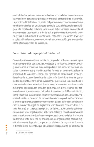 64
parte del valor y el mecanismo de la ciencia cuya labor consiste esen-
cialmente en desarrollar pruebas y mejorar el trabajo de los demás.
La propiedad intelectual es parte del panorama económico moderno
y se ha convertido en un aspecto esencial para el desarrollo tecnoló-
gico y la creatividad estética, por lo que debe tomarse en cuenta el
modo en que se presenta, a fin de evitar problemas éticos en la cien-
cia y sus instituciones. Es necesario, entonces, revisar las leyes de
propiedad intelectual, su evolución e instrumentación, para entender
cómo afecta al ethos de la ciencia.
Breve historia de la propiedad intelectual
Como discutimos anteriormente, la propiedad solía ser un concepto
reservado para las cosas reales,4
objetos y territorios, que son, de al-
guna manera, exclusivos; sin embargo las instituciones y normas so-
ciales han mejorado y modificado las formas en que se establece la
propiedad de las cosas, como, por ejemplo, la creación de licencias,
derechos de acceso, derechos de soberanía, dominio eminente y pro-
piedad conjunta, entre otras. Asimismo, puesto que los científicos y
creadores de obras estéticas han encontrado numerosas formas de
mejorar la sociedad, los estados comenzaron a interesarse por for-
mas de recompensar sus actividades. A comienzos del Renacimiento,
como incentivo para que los inventores emigraran a esta ciudad, Ve-
necia decretó un derecho de monopolio sobre su producción. Ésta fue
la primera patente, posteriormente otros países europeos adoptaron
este instrumento legal. En Inglaterra se instauró la Patente Real (Le-
tters Patent) en la época temprana de la Ilustración, un derecho ex-
clusivo que se otorgaba por el soberano (el rey o reina) a un inventor
para practicar su arte (un invento o proceso) dentro de los límites de
su dominio. Este derecho de monopolio, otorgado por la corona, sig-
nificaba que nadie podía competir con el titular de la patente durante
el tiempo de la patente; que el Estado se haga cargo de eliminar la
4 Del latín, res (cosa).
 