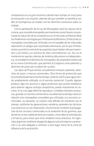 problemas en la propiedad intelectual y la ciencia • 65
competencia es un gran incentivo (desde hace tiempo se cree) para
la innovación y la creación, además de que también se beneficia con
ello al recompensar al creador con los derechos exclusivos sobre su
trabajo.
Con la aprobación de la Ley de Monopolios ante los abusos de la
corona,queconcedíamonopoliospermanentescomofavores ocasio-
nando la reducción de la competencia en el mercado, la Patente Real
fue finalmente restringida por el Parlamento Británico. El efecto de un
monopolio concedido por el Estado con el respaldo de los tribunales
representó un peligro que necesitaba eliminarse, por lo que el Parla-
mento asumió el control de las patentes (que habían sido permanen-
tes) y las limitó a un número de años (normalmente 14). Así, en el
momento en que las colonias de América obtuvieron su independen-
cia, se estableció el derecho de monopolios de propiedad intelectual
en su nueva Constitución, que permite al Congreso crear patentes y
derechos de autor por un plazo de 14 años.
Los tipos de PI que existen actualmente incluyen: patentes, dere-
chos de autor y marcas comerciales. Otra forma de protección que
haexistidodesdehacemuchotiempo,anterioralaPIyquesiguesien-
do ampliamente utilizada, es el secreto comercial. Cuando alguien
produce algo (un proceso o algún producto) que pueda emplearse
para obtener alguna ventaja competitiva, puede mantenerlo en se-
creto. Si se crea algo difícil de reproducir o emplea métodos exclusi-
vos, guardar un secreto comercial es una alternativa de bajo costo en
relación a los monopolios concedidos por el Estado. Los secretos co-
merciales, no obstante, se vuelven más difíciles de mantener con el
tiempo, conforme las generaciones venideras aprenden las técnicas
y las prácticas se van mejorando. Una forma de combatir la propaga-
ción de los secretos comerciales es la evolución de los gremios, que
de hecho se han valido de diversos medios, entre ellos la intimidación
y la fuerza, para evitar que otros empleen estas prácticas. Se ingre-
saba al gremio mediante el pago de alguna cuota de ingreso y protec-
ción o se veía obligado a retirarse a otro lugar fuera de la zona de
influencia de la asociación.
 