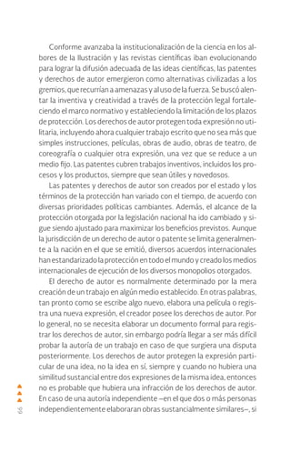66
Conforme avanzaba la institucionalización de la ciencia en los al-
bores de la Ilustración y las revistas científicas iban evolucionando
para lograr la difusión adecuada de las ideas científicas, las patentes
y derechos de autor emergieron como alternativas civilizadas a los
gremios,querecurríanaamenazasyalusodelafuerza.Sebuscóalen-
tar la inventiva y creatividad a través de la protección legal fortale-
ciendo el marco normativo y estableciendo la limitación de los plazos
de protección. Los derechos de autor protegen toda expresión no uti-
litaria, incluyendo ahora cualquier trabajo escrito que no sea más que
simples instrucciones, películas, obras de audio, obras de teatro, de
coreografía o cualquier otra expresión, una vez que se reduce a un
medio fijo. Las patentes cubren trabajos inventivos, incluidos los pro-
cesos y los productos, siempre que sean útiles y novedosos.
Las patentes y derechos de autor son creados por el estado y los
términos de la protección han variado con el tiempo, de acuerdo con
diversas prioridades políticas cambiantes. Además, el alcance de la
protección otorgada por la legislación nacional ha ido cambiado y si-
gue siendo ajustado para maximizar los beneficios previstos. Aunque
la jurisdicción de un derecho de autor o patente se limita generalmen-
te a la nación en el que se emitió, diversos acuerdos internacionales
han estandarizado la protección en todo el mundo y creado los medios
internacionales de ejecución de los diversos monopolios otorgados.
El derecho de autor es normalmente determinado por la mera
creación de un trabajo en algún medio establecido. En otras palabras,
tan pronto como se escribe algo nuevo, elabora una película o regis-
tra una nueva expresión, el creador posee los derechos de autor. Por
lo general, no se necesita elaborar un documento formal para regis-
trar los derechos de autor, sin embargo podría llegar a ser más difícil
probar la autoría de un trabajo en caso de que surgiera una disputa
posteriormente. Los derechos de autor protegen la expresión parti-
cular de una idea, no la idea en sí, siempre y cuando no hubiera una
similitud sustancial entre dos expresiones de la misma idea, entonces
no es probable que hubiera una infracción de los derechos de autor.
En caso de una autoría independiente –en el que dos o más personas
independientemente elaboraran obras sustancialmente similares–, si
 