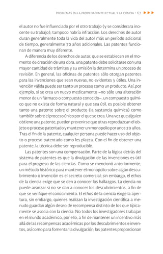 problemas en la propiedad intelectual y la ciencia • 67
el autor no fue influenciado por el otro trabajo (y se considerara ino-
cente su trabajo), tampoco habría infracción. Los derechos de autor
duran generalmente toda la vida del autor más un período adicional
de tiempo, generalmente 70 años adicionales. Las patentes funcio-
nan de manera muy diferente.
A diferencia de los derechos de autor, que se establecen en el mo-
mento de creación de una obra, una patente debe solicitarse con una
mayor cantidad de trámites y su emisión la determina un proceso de
revisión. En general, las oficinas de patentes sólo otorgan patentes
para las invenciones que sean nuevas, no evidentes y útiles. Una in-
vención válida puede ser tanto un proceso como un producto. Así, por
ejemplo, si se crea un nuevo medicamento –no sólo una alteración
menor de un fármaco o compuesto conocido–, un compuesto quími-
co que no exista de forma natural y que sea útil, es posible obtener
tanto una patente sobre el producto (la sustancia química) como
también sobre el proceso único por el que se crea. Una vez que alguien
obtiene una patente, pueden prevenirse que otras reproduzcan el ob-
jetooprocesopatentadoymantenerunmonopolioporunos20años.
Tras el fin de la patente, cualquier persona puede hacer uso del obje-
to o proceso patentado como les plazca. Con el fin de obtener una
patente, la técnica debe ser reproducible.
Las patentes son una compensación. Parte de la lógica detrás del
sistema de patentes es que la divulgación de las invenciones es útil
para el progreso de las ciencias. Como se mencionó anteriormente,
un método histórico para mantener el monopolio sobre algún descu-
brimiento o invención es el secreto comercial; sin embargo, el ethos
de la ciencia exige que se den a conocer los hallazgos. La ciencia no
puede avanzar si no se dan a conocer los descubrimientos, a fin de
que se verifique el conocimiento. El ethos de la ciencia exige la aper-
tura, sin embargo, quienes realizan la investigación científica a me-​
nudo guardan algún deseo de recompensa distinto de los que típica-
mente se asocia con la ciencia. No todos los investigadores trabajan
en el mundo académico, por ello, a fin de mantener un incentivo más
allá de las recompensas académicas por los descubrimientos e inven-
tos, así como para fomentar la divulgación; las patentes proporcionan
 