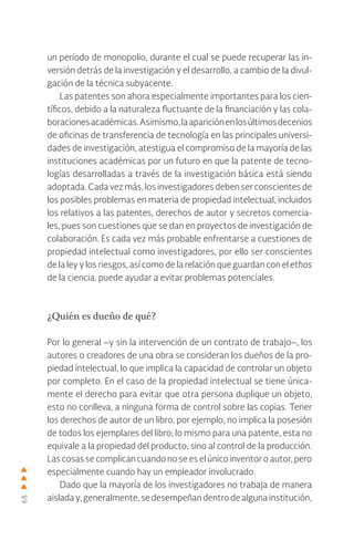 68
un período de monopolio, durante el cual se puede recuperar las in-
versión detrás de la investigación y el desarrollo, a cambio de la divul-
gación de la técnica subyacente.
Las patentes son ahora especialmente importantes para los cien-
tíficos, debido a la naturaleza fluctuante de la financiación y las cola-
boracionesacadémicas.Asimismo,laapariciónenlosúltimosdecenios
de oficinas de transferencia de tecnología en las principales universi-
dades de investigación, atestigua el compromiso de la mayoría de las
instituciones académicas por un futuro en que la patente de tecno-
logías desarrolladas a través de la investigación básica está siendo
adoptada. Cada vez más, los investigadores deben ser conscientes de
los posibles problemas en materia de propiedad intelectual, incluidos
los relativos a las patentes, derechos de autor y secretos comercia-
les, pues son cuestiones que se dan en proyectos de investigación de
colaboración. Es cada vez más probable enfrentarse a cuestiones de
propiedad intelectual como investigadores, por ello ser conscientes
de la ley y los riesgos, así como de la relación que guardan con el ethos
de la ciencia, puede ayudar a evitar problemas potenciales.
¿Quién es dueño de qué?
Por lo general –y sin la intervención de un contrato de trabajo–, los
autores o creadores de una obra se consideran los dueños de la pro-
piedad intelectual, lo que implica la capacidad de controlar un objeto
por completo. En el caso de la propiedad intelectual se tiene única-
mente el derecho para evitar que otra persona duplique un objeto,
esto no conlleva, a ninguna forma de control sobre las copias. Tener
los derechos de autor de un libro, por ejemplo, no implica la posesión
de todos los ejemplares del libro; lo mismo para una patente, esta no
equivale a la propiedad del producto, sino al control de la producción.
Las cosas se complican cuando no se es el único inventor o autor, pero
especialmente cuando hay un empleador involucrado.
Dado que la mayoría de los investigadores no trabaja de manera
aislada y, generalmente, se desempeñan dentro de alguna institución,
 