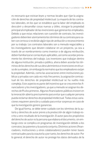 problemas en la propiedad intelectual y la ciencia • 69
es necesario que existan leyes y normas locales que rijan la asigna-
ción de derechos de propiedad intelectual. La mayoría de los contra-
tos laborales, en los que se establece que la labor del empleado es
descubrir y desarrollar cosas nuevas y útiles, otorgan la propiedad
principal al empleador de las invenciones que generan los empleados.
Debido a que estas relaciones son cuestión de contrato, los investi-
gadores deben leer atentamente los términos de su contrato para sa-
ber con certeza si recibirán algún tipo de atribución o reconocimiento
por su trabajo. Los contratos laborales son a menudo negociables y
los investigadores que deseen colaborar en un proyecto, ya sea a
través de un nombramiento como inventor o de alguna retribución,
deben familiarizarse con las leyes aplicables, así como acordar previa-
mente los términos del trabajo. Los inventores que trabajan dentro
de alguna institución, privada o pública, ahora deben acordar los tér-
minos delos derechosdesusdescubrimientoseinvencionesen el cur-
so de su empleo, sin embargo lo normal es que los empleadores exijan
la propiedad. Además, como las asociaciones entre instituciones pú-
blicas y privadas son cada vez más frecuentes, la asignación contrac-
tual de los derechos de propiedad intelectual se ha vuelto más
compleja. Este aspecto es parte del incentivo que se crea entre los fi-
nanciadores y los investigadores, ya que a menudo se asignan los de-
rechos de PI a los primeros. Algunos financiadores públicos insisten en
la innovación abierta precisamente para evitar que cualquier persona
pueda reclamar derechos de propiedad intelectual. Todas estas varia-
ciones requieren atención y cuidado para evitar sorpresas en caso de
que la investigación genere ganancias.
De igual forma, se debe tener cuidado con los términos de la au-
toría y derechos de autor previo a la producción de algún trabajo es-
crito u otro resultado de la investigación. El autor para los propósitos
del derecho de autor es la persona que elabora el documento, sin em-
bargo esto se complica en programas de investigación debido a los
contratos, las patentes y la autoría conjunta. Distintos actores (finan-
ciadores, instituciones y otros colaboradores) pueden tener bases
contractuales para la coautoría y por tanto, los derechos de autor. Por
lo general, el derecho de autor no protege los datos derivados de la
 