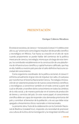 7
Presentación
Enrique Cabrero Mendoza
El consejo nacional de ciencia y tecnología (conacyt) celebra este
año su 45º aniversario como órgano impulsor del desarrollo científico
y tecnológico en México. Fue hasta su creación en el año de 1970
cuando propiamente se puede hablar del comienzo de la política
mexicana de ciencia y tecnología; misma que a lo largo de este tiem-
po, ha contribuido notablemente en la construcción de una platafor-
ma de infraestructura científica y capital humano calificado, que hoy
en día, habilita a nuestro país para dar el salto definitivo hacia una so-
ciedad del conocimiento.
Como organismo coordinador de la política sectorial, el conacyt
enfrenta actualmente el gran reto de impulsar ese salto, el cual pasa
por transformar el Sistema Nacional de Ciencia, Tecnología e Innova-
ción de ser solamente productor de nuevos conocimientos científicos
y tecnológicos a convertirse también en el nodo central a partir del
cual se difunde y transfiere dicho conocimiento en todos los ámbitos
de la vida social, y de manera particular en el sistema de producción
de bienes y servicios del país. En este nuevo papel, el conocimiento
científico debe ser capaz de responder a las demandas prioritarias del
país y contribuir al bienestar de la población, a la vez que debe estar
apegado a lineamientos éticos nacionales e internacionales.
La presente obra, fruto de la colaboración con la Comisión Nacio-
nal de Bioética (conbioética), responde a la necesidad de promover
una cultura de la ética de la investigación y la integridad científica así
 