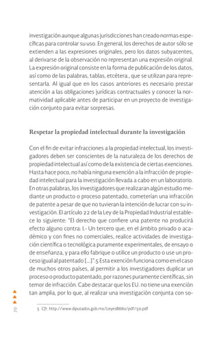 70
investigación aunque algunas jurisdicciones han creado normas espe-
cíficas para controlar su uso. En general, los derechos de autor sólo se
extienden a las expresiones originales, pero los datos subyacentes,
al derivarse de la observación no representan una expresión original.
La expresión original consiste en la forma de publicación de los datos,
así como de las palabras, tablas, etcétera., que se utilizan para repre-
sentarla. Al igual que en los casos anteriores es necesario prestar
atención a las obligaciones jurídicas contractuales y conocer la nor-
matividad aplicable antes de participar en un proyecto de investiga-
ción conjunto para evitar sorpresas.
Respetar la propiedad intelectual durante la investigación
Con el fin de evitar infracciones a la propiedad intelectual, los investi-
gadores deben ser conscientes de la naturaleza de los derechos de
propiedad intelectual así como de la existencia de ciertas exenciones.
Hasta hace poco, no había ninguna exención a la infracción de propie-
dad intelectual para la investigación llevada a cabo en un laboratorio.
En otras palabras, los investigadores que realizaran algún estudio me-
diante un producto o proceso patentado, cometerían una infracción
de patente a pesar de que no tuvieran la intención de lucrar con su in-
vestigación. El artículo 22 de la Ley de la Propiedad Industrial estable-
ce lo siguiente: “El derecho que confiere una patente no producirá
efecto alguno contra: I.- Un tercero que, en el ámbito privado o aca-
démico y con fines no comerciales, realice actividades de investiga-
ción científica o tecnológica puramente experimentales, de ensayo o
de enseñanza, y para ello fabrique o utilice un producto o use un pro-
ceso igual al patentado […]”.5 Esta exención funciona como en el caso
de muchos otros países, al permitir a los investigadores duplicar un
procesooproductopatentado,porrazonespuramentecientíficas,sin
temor de infracción. Cabe destacar que los EU. no tiene una exención
tan amplia, por lo que, al realizar una investigación conjunta con so-
5 Cfr. http://www.diputados.gob.mx/LeyesBiblio/pdf/50.pdf
 